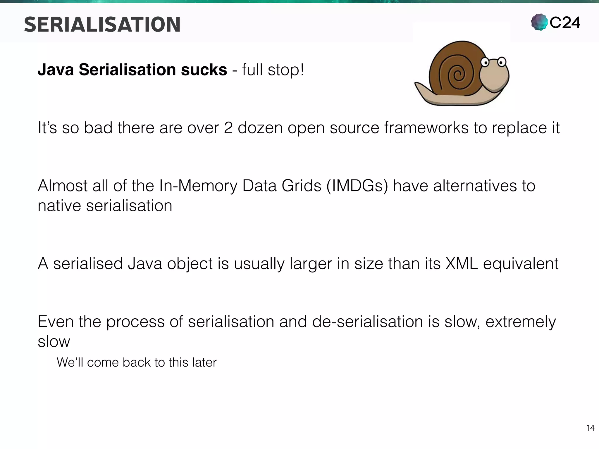 C24
14
SERIALISATION
Java Serialisation sucks - full stop!
It’s so bad there are over 2 dozen open source frameworks to replace it
Almost all of the In-Memory Data Grids (IMDGs) have alternatives to
native serialisation
A serialised Java object is usually larger in size than its XML equivalent
Even the process of serialisation and de-serialisation is slow, extremely
slow
We’ll come back to this later
 