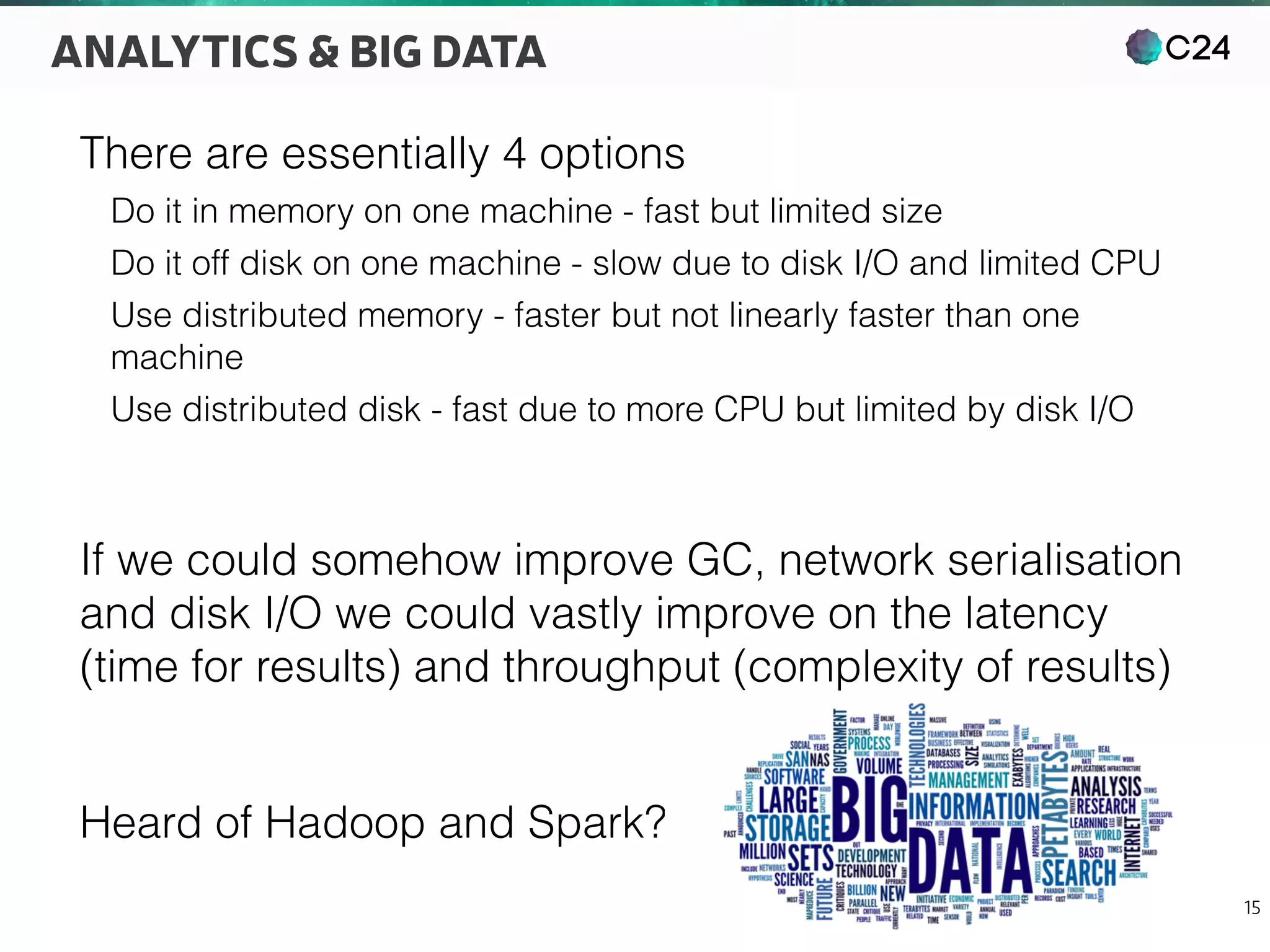 C24
15
ANALYTICS & BIG DATA
There are essentially 4 options
Do it in memory on one machine - fast but limited size
Do it off disk on one machine - slow due to disk I/O and limited CPU
Use distributed memory - faster but not linearly faster than one
machine
Use distributed disk - fast due to more CPU but limited by disk I/O
If we could somehow improve GC, network serialisation
and disk I/O we could vastly improve on the latency
(time for results) and throughput (complexity of results)
Heard of Hadoop and Spark?
 