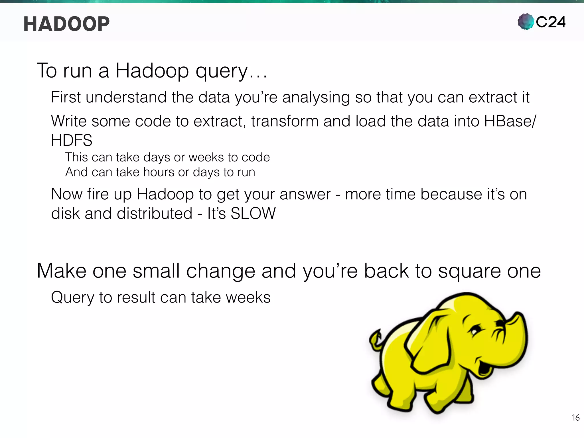C24
16
HADOOP
To run a Hadoop query…
First understand the data you’re analysing so that you can extract it
Write some code to extract, transform and load the data into HBase/
HDFS
This can take days or weeks to code
And can take hours or days to run
Now ﬁre up Hadoop to get your answer - more time because it’s on
disk and distributed - It’s SLOW
Make one small change and you’re back to square one
Query to result can take weeks
 