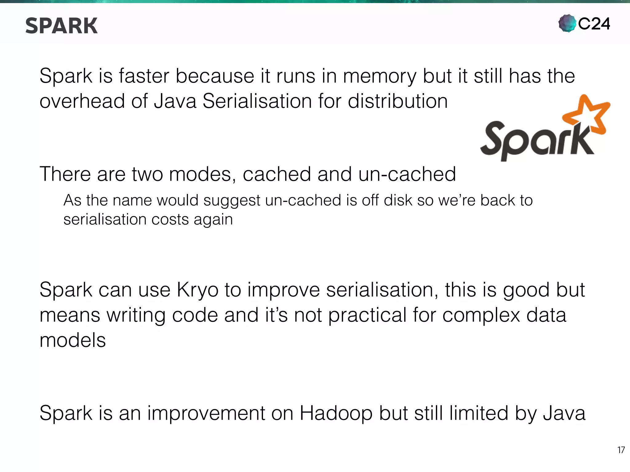 C24
17
SPARK
Spark is faster because it runs in memory but it still has the
overhead of Java Serialisation for distribution
There are two modes, cached and un-cached
As the name would suggest un-cached is off disk so we’re back to
serialisation costs again
Spark can use Kryo to improve serialisation, this is good but
means writing code and it’s not practical for complex data
models
Spark is an improvement on Hadoop but still limited by Java
 