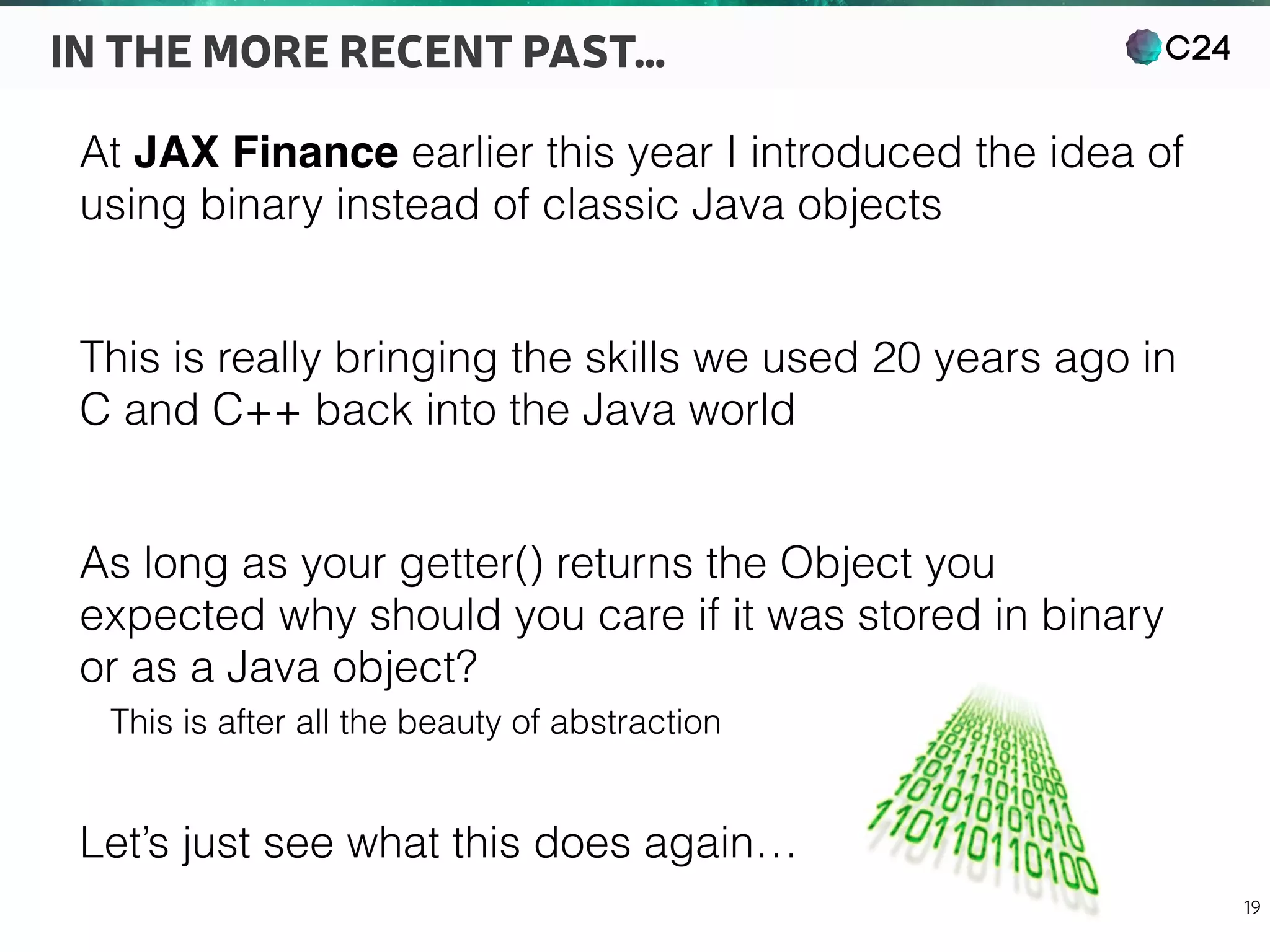 C24
19
IN THE MORE RECENT PAST…
At JAX Finance earlier this year I introduced the idea of
using binary instead of classic Java objects
This is really bringing the skills we used 20 years ago in
C and C++ back into the Java world
As long as your getter() returns the Object you
expected why should you care if it was stored in binary
or as a Java object?
This is after all the beauty of abstraction
Let’s just see what this does again…
 