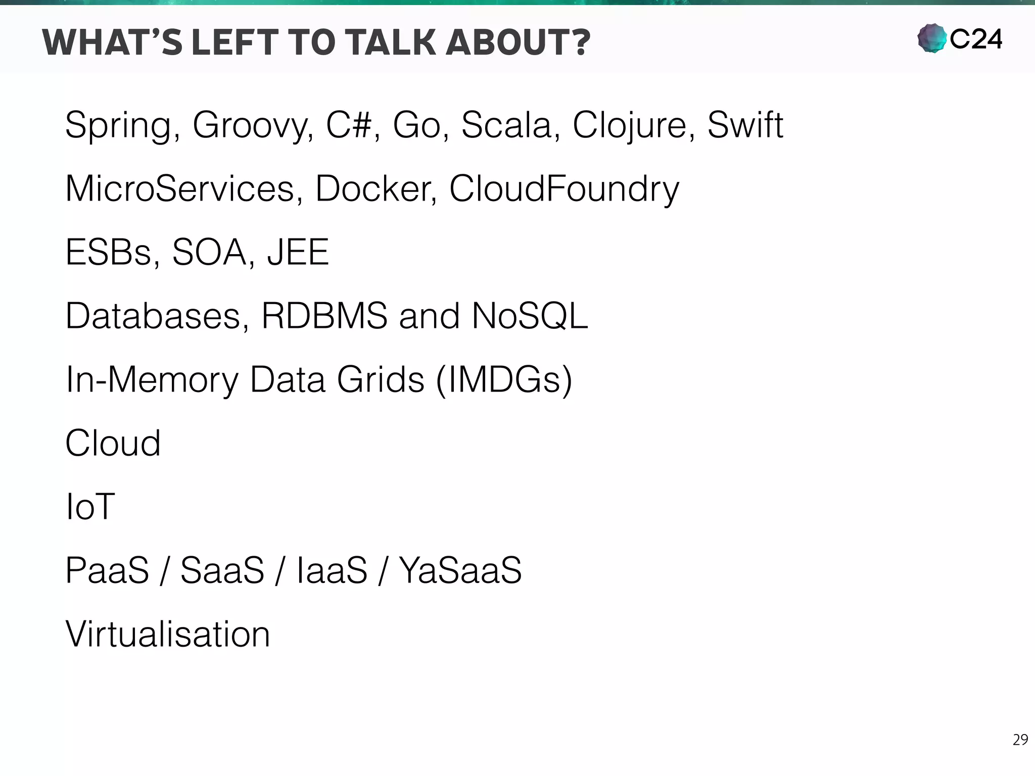 C24
29
WHAT’S LEFT TO TALK ABOUT?
Spring, Groovy, C#, Go, Scala, Clojure, Swift
MicroServices, Docker, CloudFoundry
ESBs, SOA, JEE
Databases, RDBMS and NoSQL
In-Memory Data Grids (IMDGs)
Cloud
IoT
PaaS / SaaS / IaaS / YaSaaS
Virtualisation
 