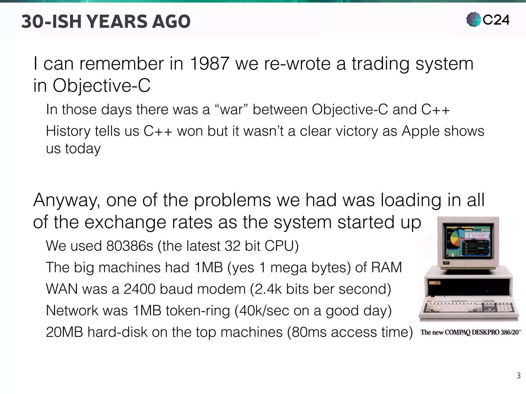 C24
3
30-ISH YEARS AGO
I can remember in 1987 we re-wrote a trading system
in Objective-C
In those days there was a “war” between Objective-C and C++
History tells us C++ won but it wasn’t a clear victory as Apple shows
us today
Anyway, one of the problems we had was loading in all
of the exchange rates as the system started up
We used 80386s (the latest 32 bit CPU)
The big machines had 1MB (yes 1 mega bytes) of RAM
WAN was a 2400 baud modem (2.4k bits ber second)
Network was 1MB token-ring (40k/sec on a good day)
20MB hard-disk on the top machines (80ms access time)
 