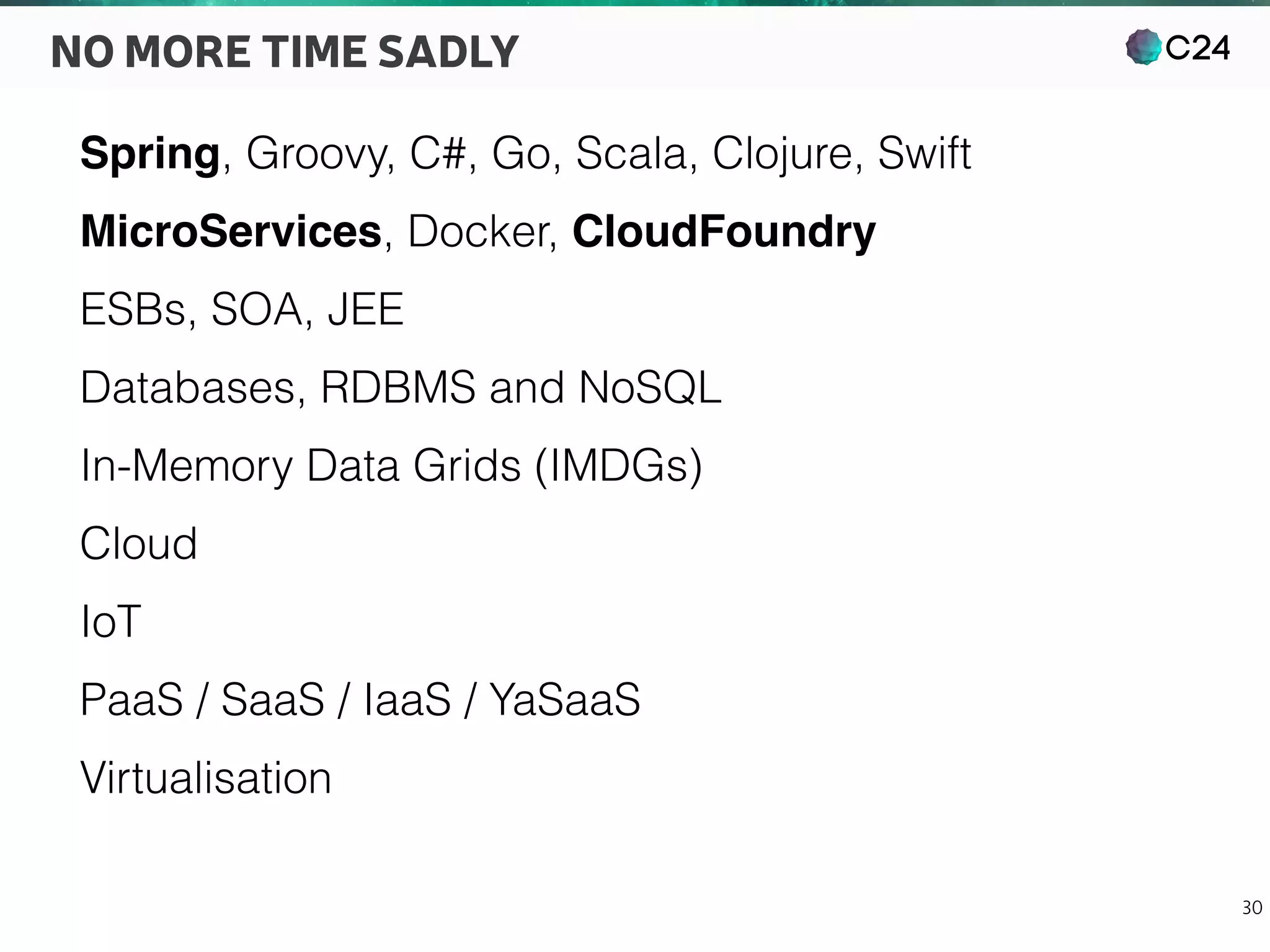 C24
30
NO MORE TIME SADLY
Spring, Groovy, C#, Go, Scala, Clojure, Swift
MicroServices, Docker, CloudFoundry
ESBs, SOA, JEE
Databases, RDBMS and NoSQL
In-Memory Data Grids (IMDGs)
Cloud
IoT
PaaS / SaaS / IaaS / YaSaaS
Virtualisation
 