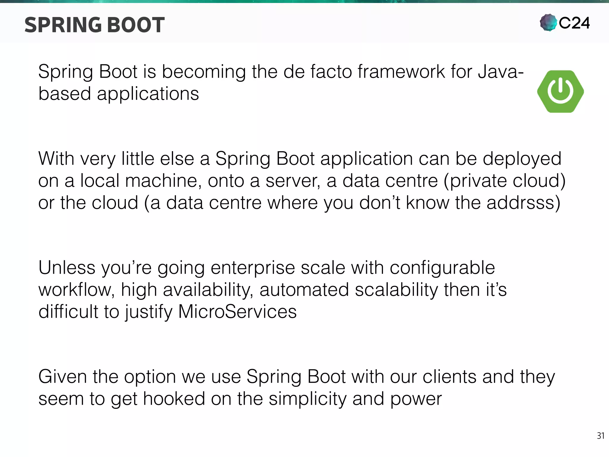 C24
31
SPRING BOOT
Spring Boot is becoming the de facto framework for Java-
based applications
With very little else a Spring Boot application can be deployed
on a local machine, onto a server, a data centre (private cloud)
or the cloud (a data centre where you don’t know the addrsss)
Unless you’re going enterprise scale with conﬁgurable
workﬂow, high availability, automated scalability then it’s
difﬁcult to justify MicroServices
Given the option we use Spring Boot with our clients and they
seem to get hooked on the simplicity and power
 