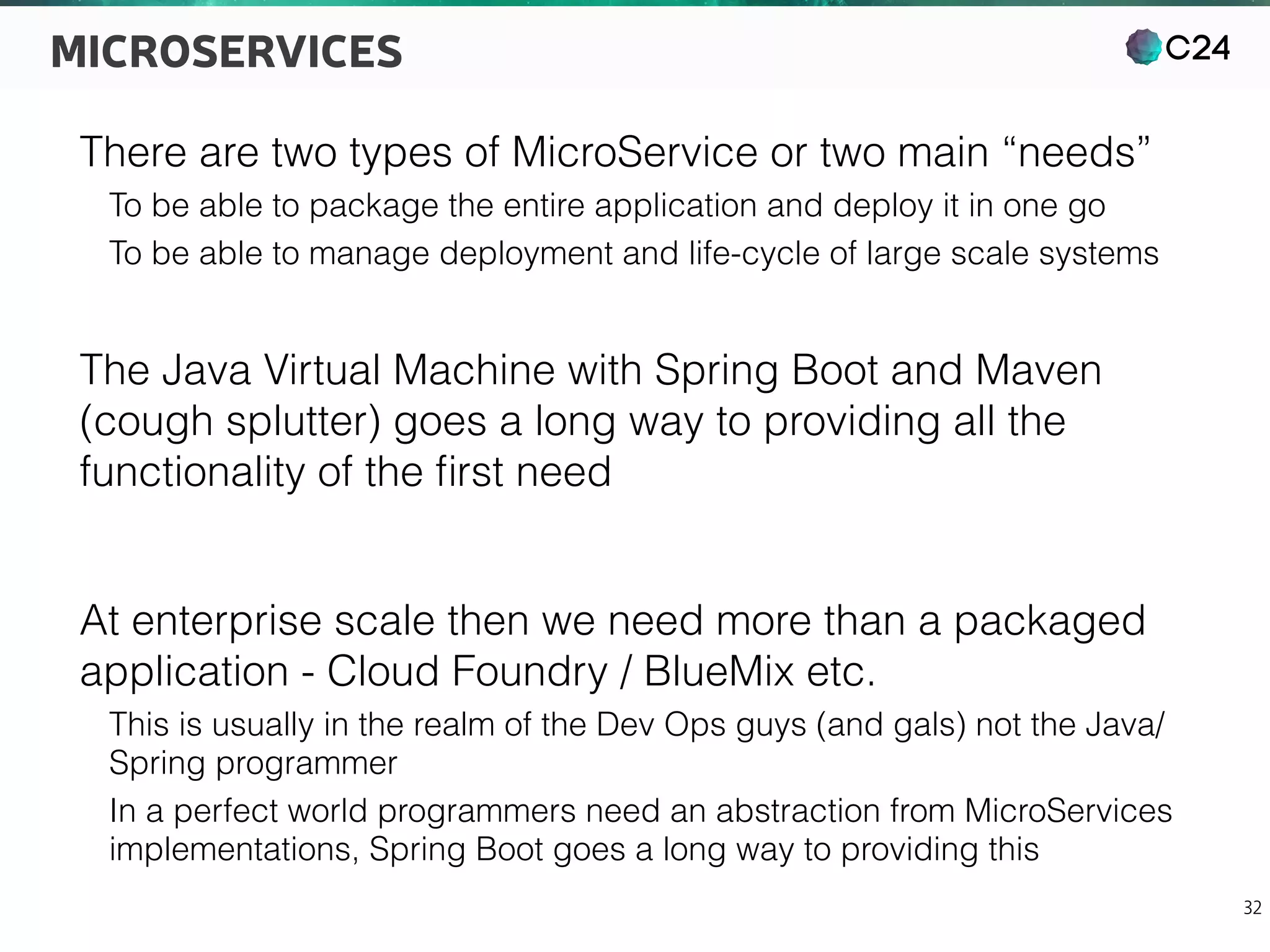 C24
32
MICROSERVICES
There are two types of MicroService or two main “needs”
To be able to package the entire application and deploy it in one go
To be able to manage deployment and life-cycle of large scale systems
The Java Virtual Machine with Spring Boot and Maven
(cough splutter) goes a long way to providing all the
functionality of the ﬁrst need
At enterprise scale then we need more than a packaged
application - Cloud Foundry / BlueMix etc.
This is usually in the realm of the Dev Ops guys (and gals) not the Java/
Spring programmer
In a perfect world programmers need an abstraction from MicroServices
implementations, Spring Boot goes a long way to providing this
 