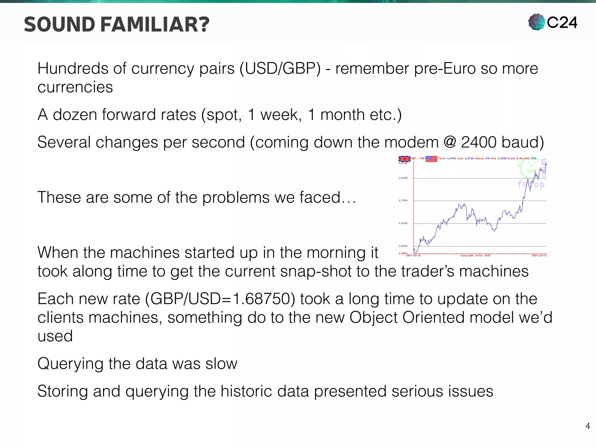 C24
4
SOUND FAMILIAR?
Hundreds of currency pairs (USD/GBP) - remember pre-Euro so more
currencies
A dozen forward rates (spot, 1 week, 1 month etc.)
Several changes per second (coming down the modem @ 2400 baud)
These are some of the problems we faced…
When the machines started up in the morning it 
took along time to get the current snap-shot to the trader’s machines
Each new rate (GBP/USD=1.68750) took a long time to update on the
clients machines, something do to the new Object Oriented model we’d
used
Querying the data was slow
Storing and querying the historic data presented serious issues
 