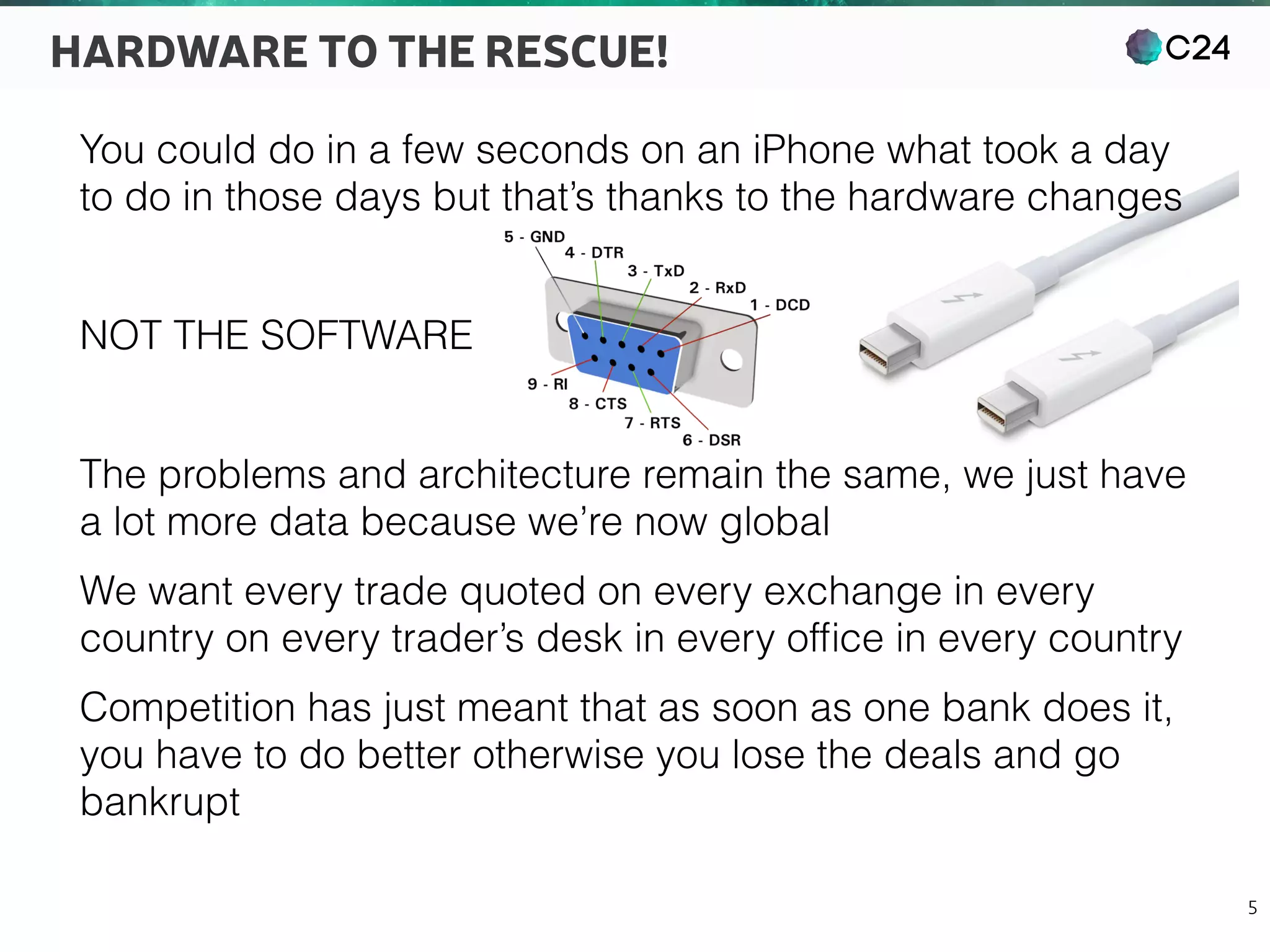 C24
5
HARDWARE TO THE RESCUE!
You could do in a few seconds on an iPhone what took a day
to do in those days but that’s thanks to the hardware changes
NOT THE SOFTWARE
The problems and architecture remain the same, we just have
a lot more data because we’re now global
We want every trade quoted on every exchange in every
country on every trader’s desk in every ofﬁce in every country
Competition has just meant that as soon as one bank does it,
you have to do better otherwise you lose the deals and go
bankrupt
 
