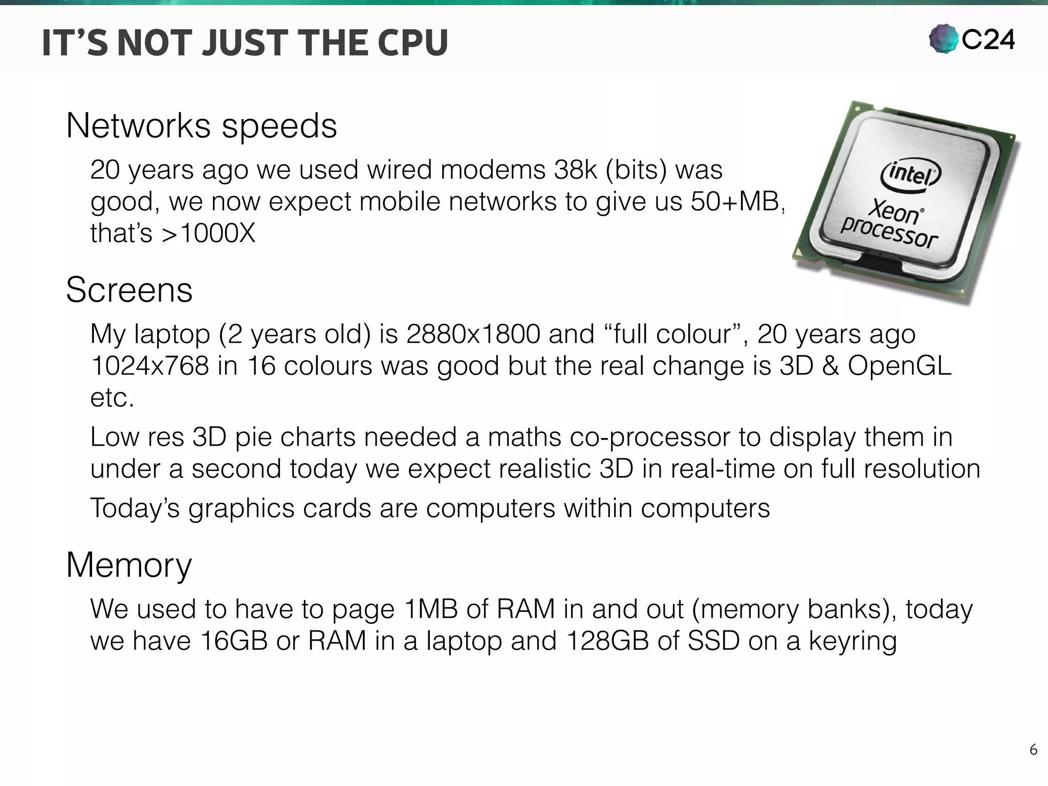 C24
6
IT’S NOT JUST THE CPU
Networks speeds
20 years ago we used wired modems 38k (bits) was 
good, we now expect mobile networks to give us 50+MB, 
that’s >1000X
Screens
My laptop (2 years old) is 2880x1800 and “full colour”, 20 years ago
1024x768 in 16 colours was good but the real change is 3D & OpenGL
etc.
Low res 3D pie charts needed a maths co-processor to display them in
under a second today we expect realistic 3D in real-time on full resolution
Today’s graphics cards are computers within computers
Memory
We used to have to page 1MB of RAM in and out (memory banks), today
we have 16GB or RAM in a laptop and 128GB of SSD on a keyring
 