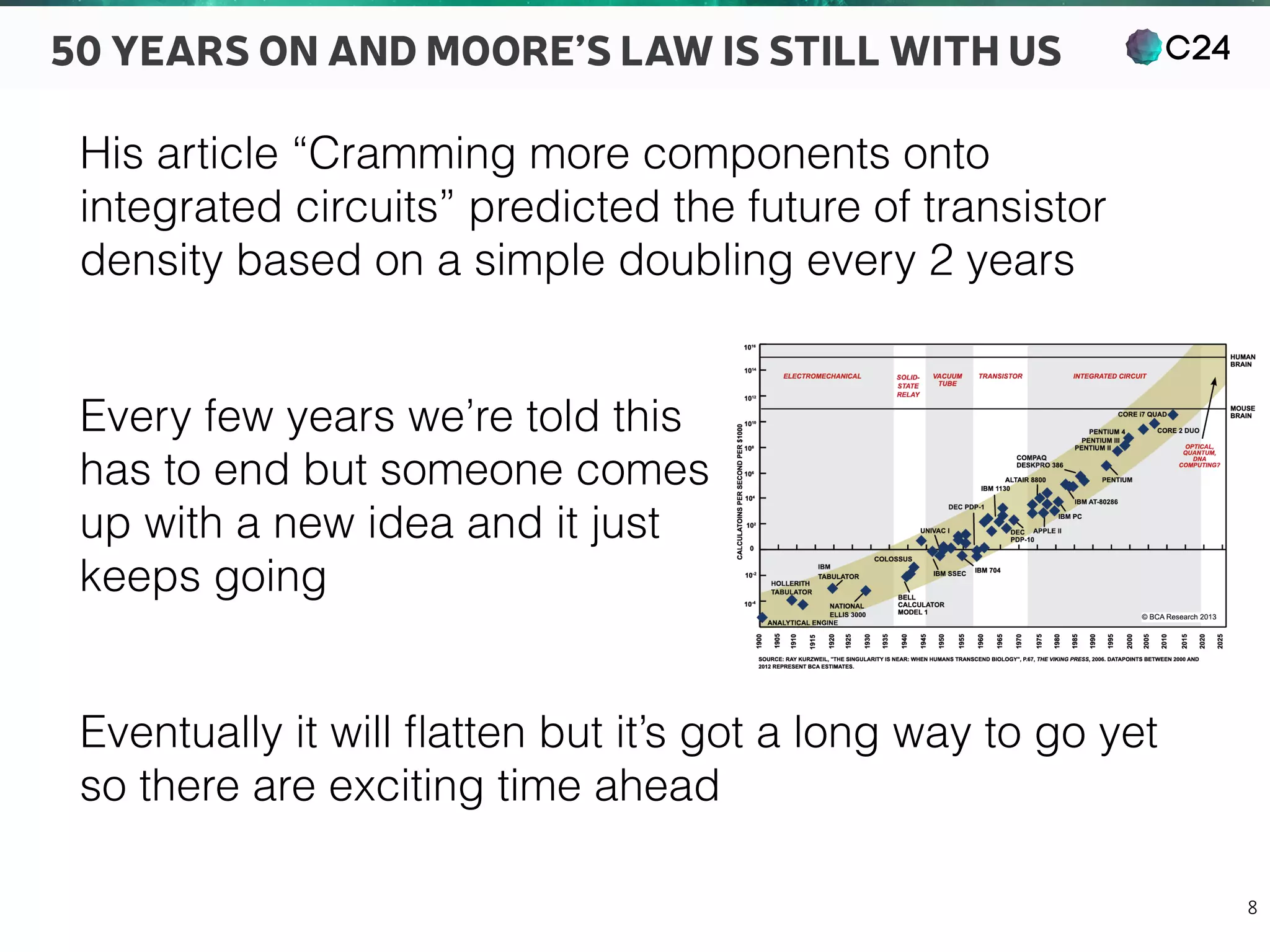 C24
8
50 YEARS ON AND MOORE’S LAW IS STILL WITH US
His article “Cramming more components onto
integrated circuits” predicted the future of transistor
density based on a simple doubling every 2 years
Every few years we’re told this 
has to end but someone comes 
up with a new idea and it just 
keeps going
Eventually it will ﬂatten but it’s got a long way to go yet
so there are exciting time ahead
 