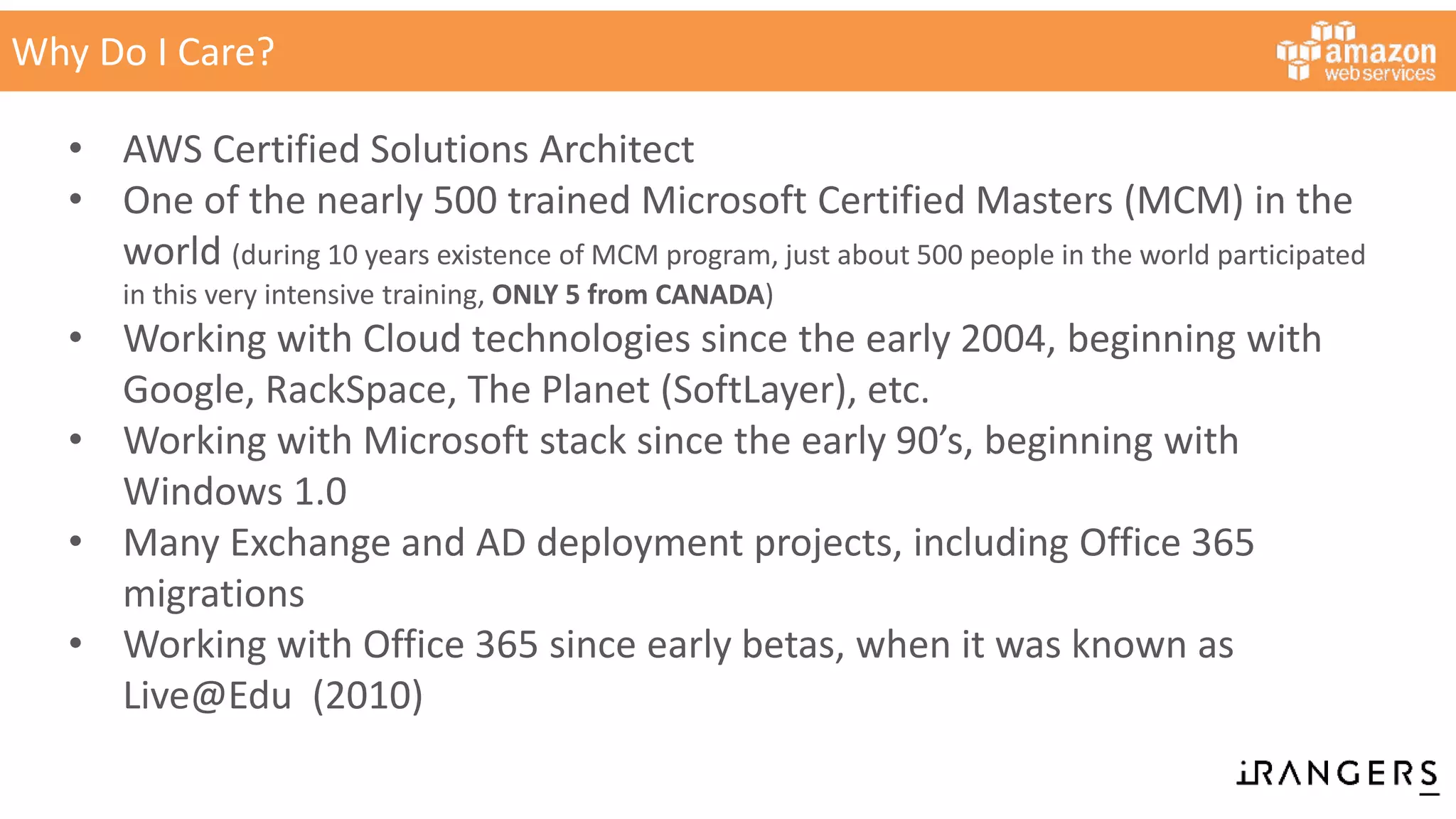 Why Do I Care?
• AWS Certified Solutions Architect
• One of the nearly 500 trained Microsoft Certified Masters (MCM) in the
world (during 10 years existence of MCM program, just about 500 people in the world participated
in this very intensive training, ONLY 5 from CANADA)
• Working with Cloud technologies since the early 2004, beginning with
Google, RackSpace, The Planet (SoftLayer), etc.
• Working with Microsoft stack since the early 90’s, beginning with
Windows 1.0
• Many Exchange and AD deployment projects, including Office 365
migrations
• Working with Office 365 since early betas, when it was known as
Live@Edu (2010)
 