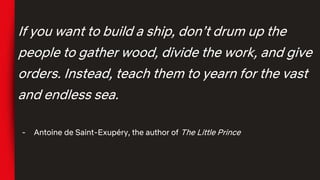 If you want to build a ship, don’t drum up the
people to gather wood, divide the work, and give
orders. Instead, teach them to yearn for the vast
and endless sea.
- Antoine de Saint-Exupéry, the author of The Little Prince
 