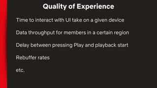 Quality of Experience
Time to interact with UI take on a given device
Data throughput for members in a certain region
Delay between pressing Play and playback start
Rebuffer rates
etc.
 