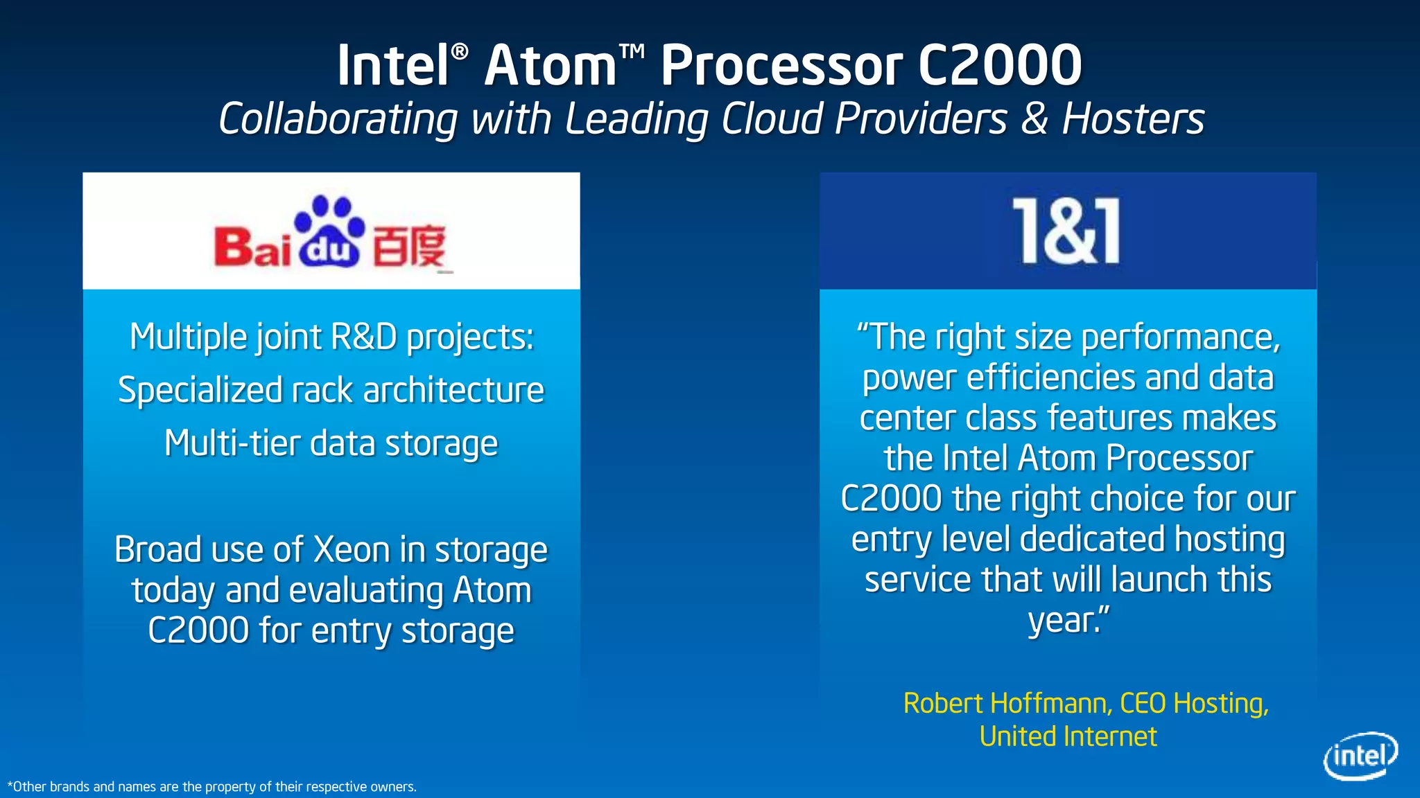 Intel® Atom™ Processor C2000
Collaborating with Leading Cloud Providers & Hosters
“The right size performance,
power efficiencies and data
center class features makes
the Intel Atom Processor
C2000 the right choice for our
entry level dedicated hosting
service that will launch this
year.”
Robert Hoffmann, CEO Hosting,
United Internet
Multiple joint R&D projects:
Specialized rack architecture
Multi-tier data storage
Broad use of Xeon in storage
today and evaluating Atom
C2000 for entry storage
*Other brands and names are the property of their respective owners.
 