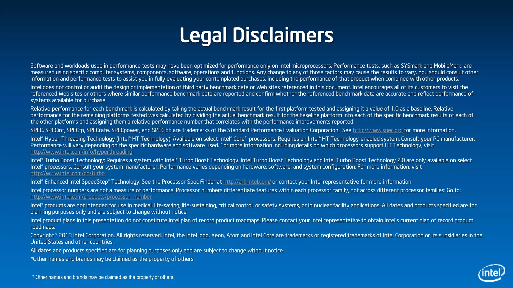 Legal Disclaimers
Software and workloads used in performance tests may have been optimized for performance only on Intel microprocessors. Performance tests, such as SYSmark and MobileMark, are
measured using specific computer systems, components, software, operations and functions. Any change to any of those factors may cause the results to vary. You should consult other
information and performance tests to assist you in fully evaluating your contemplated purchases, including the performance of that product when combined with other products.
Intel does not control or audit the design or implementation of third party benchmark data or Web sites referenced in this document. Intel encourages all of its customers to visit the
referenced Web sites or others where similar performance benchmark data are reported and confirm whether the referenced benchmark data are accurate and reflect performance of
systems available for purchase.
Relative performance for each benchmark is calculated by taking the actual benchmark result for the first platform tested and assigning it a value of 1.0 as a baseline. Relative
performance for the remaining platforms tested was calculated by dividing the actual benchmark result for the baseline platform into each of the specific benchmark results of each of
the other platforms and assigning them a relative performance number that correlates with the performance improvements reported.
SPEC, SPECint, SPECfp, SPECrate. SPECpower, and SPECjbb are trademarks of the Standard Performance Evaluation Corporation. See http://www.spec.org for more information.
Intel® Hyper-Threading Technology (Intel® HT Technology): Available on select Intel® Core™ processors. Requires an Intel® HT Technology-enabled system. Consult your PC manufacturer.
Performance will vary depending on the specific hardware and software used. For more information including details on which processors support HT Technology, visit
http://www.intel.com/info/hyperthreading.
Intel® Turbo Boost Technology: Requires a system with Intel® Turbo Boost Technology. Intel Turbo Boost Technology and Intel Turbo Boost Technology 2.0 are only available on select
Intel® processors. Consult your system manufacturer. Performance varies depending on hardware, software, and system configuration. For more information, visit
http://www.intel.com/go/turbo
Intel® Enhanced Intel SpeedStep® Technology: See the Processor Spec Finder at http://ark.intel.com/ or contact your Intel representative for more information.
Intel processor numbers are not a measure of performance. Processor numbers differentiate features within each processor family, not across different processor families: Go to:
http://www.intel.com/products/processor_number
Intel® products are not intended for use in medical, life-saving, life-sustaining, critical control, or safety systems, or in nuclear facility applications. All dates and products specified are for
planning purposes only and are subject to change without notice.
Intel product plans in this presentation do not constitute Intel plan of record product roadmaps. Please contact your Intel representative to obtain Intel's current plan of record product
roadmaps.
Copyright © 2013 Intel Corporation. All rights reserved. Intel, the Intel logo, Xeon, Atom and Intel Core are trademarks or registered trademarks of Intel Corporation or its subsidiaries in the
United States and other countries.
All dates and products specified are for planning purposes only and are subject to change without notice
*Other names and brands may be claimed as the property of others.
* Other names and brands may be claimed as the property of others.
 