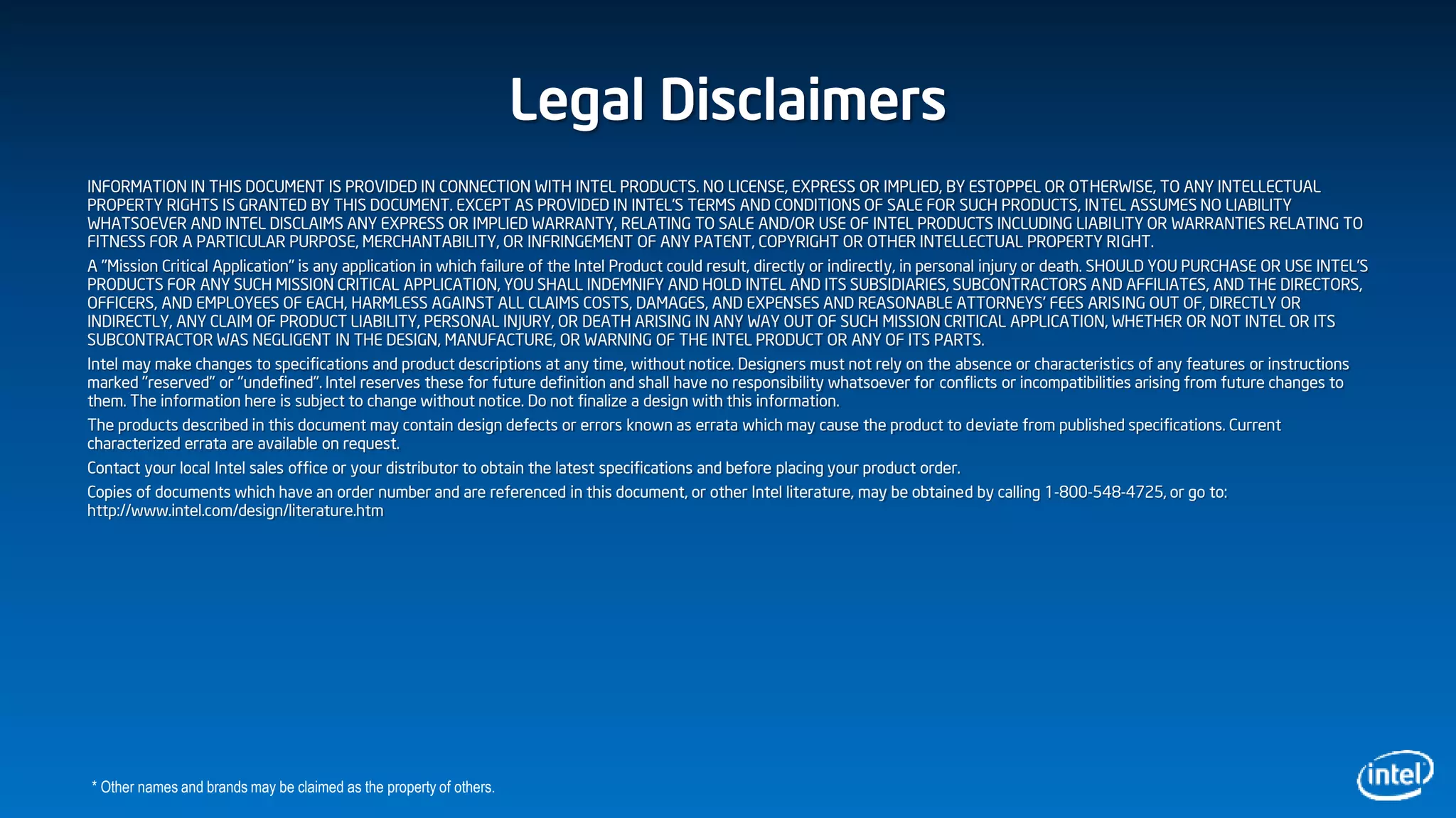Legal Disclaimers
INFORMATION IN THIS DOCUMENT IS PROVIDED IN CONNECTION WITH INTEL PRODUCTS. NO LICENSE, EXPRESS OR IMPLIED, BY ESTOPPEL OR OTHERWISE, TO ANY INTELLECTUAL
PROPERTY RIGHTS IS GRANTED BY THIS DOCUMENT. EXCEPT AS PROVIDED IN INTEL'S TERMS AND CONDITIONS OF SALE FOR SUCH PRODUCTS, INTEL ASSUMES NO LIABILITY
WHATSOEVER AND INTEL DISCLAIMS ANY EXPRESS OR IMPLIED WARRANTY, RELATING TO SALE AND/OR USE OF INTEL PRODUCTS INCLUDING LIABILITY OR WARRANTIES RELATING TO
FITNESS FOR A PARTICULAR PURPOSE, MERCHANTABILITY, OR INFRINGEMENT OF ANY PATENT, COPYRIGHT OR OTHER INTELLECTUAL PROPERTY RIGHT.
A "Mission Critical Application" is any application in which failure of the Intel Product could result, directly or indirectly, in personal injury or death. SHOULD YOU PURCHASE OR USE INTEL'S
PRODUCTS FOR ANY SUCH MISSION CRITICAL APPLICATION, YOU SHALL INDEMNIFY AND HOLD INTEL AND ITS SUBSIDIARIES, SUBCONTRACTORS AND AFFILIATES, AND THE DIRECTORS,
OFFICERS, AND EMPLOYEES OF EACH, HARMLESS AGAINST ALL CLAIMS COSTS, DAMAGES, AND EXPENSES AND REASONABLE ATTORNEYS' FEES ARISING OUT OF, DIRECTLY OR
INDIRECTLY, ANY CLAIM OF PRODUCT LIABILITY, PERSONAL INJURY, OR DEATH ARISING IN ANY WAY OUT OF SUCH MISSION CRITICAL APPLICATION, WHETHER OR NOT INTEL OR ITS
SUBCONTRACTOR WAS NEGLIGENT IN THE DESIGN, MANUFACTURE, OR WARNING OF THE INTEL PRODUCT OR ANY OF ITS PARTS.
Intel may make changes to specifications and product descriptions at any time, without notice. Designers must not rely on the absence or characteristics of any features or instructions
marked "reserved" or "undefined". Intel reserves these for future definition and shall have no responsibility whatsoever for conflicts or incompatibilities arising from future changes to
them. The information here is subject to change without notice. Do not finalize a design with this information.
The products described in this document may contain design defects or errors known as errata which may cause the product to deviate from published specifications. Current
characterized errata are available on request.
Contact your local Intel sales office or your distributor to obtain the latest specifications and before placing your product order.
Copies of documents which have an order number and are referenced in this document, or other Intel literature, may be obtained by calling 1-800-548-4725, or go to:
http://www.intel.com/design/literature.htm
* Other names and brands may be claimed as the property of others.
 