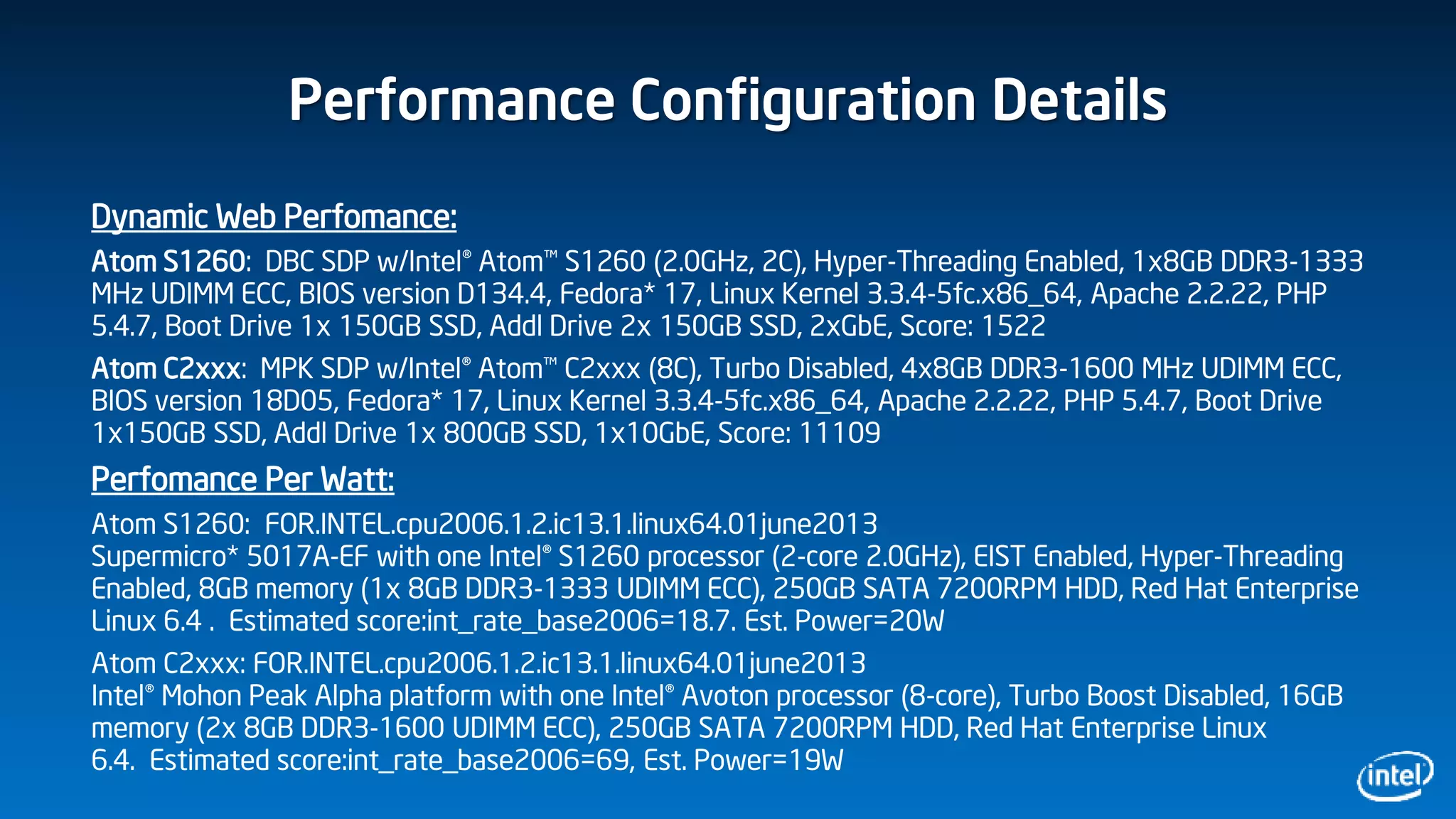 Performance Configuration Details
Dynamic Web Perfomance:
Atom S1260: DBC SDP w/Intel® Atom™ S1260 (2.0GHz, 2C), Hyper-Threading Enabled, 1x8GB DDR3-1333
MHz UDIMM ECC, BIOS version D134.4, Fedora* 17, Linux Kernel 3.3.4-5fc.x86_64, Apache 2.2.22, PHP
5.4.7, Boot Drive 1x 150GB SSD, Addl Drive 2x 150GB SSD, 2xGbE, Score: 1522
Atom C2xxx: MPK SDP w/Intel® Atom™ C2xxx (8C), Turbo Disabled, 4x8GB DDR3-1600 MHz UDIMM ECC,
BIOS version 18D05, Fedora* 17, Linux Kernel 3.3.4-5fc.x86_64, Apache 2.2.22, PHP 5.4.7, Boot Drive
1x150GB SSD, Addl Drive 1x 800GB SSD, 1x10GbE, Score: 11109
Perfomance Per Watt:
Atom S1260: FOR.INTEL.cpu2006.1.2.ic13.1.linux64.01june2013
Supermicro* 5017A-EF with one Intel® S1260 processor (2-core 2.0GHz), EIST Enabled, Hyper-Threading
Enabled, 8GB memory (1x 8GB DDR3-1333 UDIMM ECC), 250GB SATA 7200RPM HDD, Red Hat Enterprise
Linux 6.4 . Estimated score:int_rate_base2006=18.7. Est. Power=20W
Atom C2xxx: FOR.INTEL.cpu2006.1.2.ic13.1.linux64.01june2013
Intel® Mohon Peak Alpha platform with one Intel® Avoton processor (8-core), Turbo Boost Disabled, 16GB
memory (2x 8GB DDR3-1600 UDIMM ECC), 250GB SATA 7200RPM HDD, Red Hat Enterprise Linux
6.4. Estimated score:int_rate_base2006=69, Est. Power=19W
 