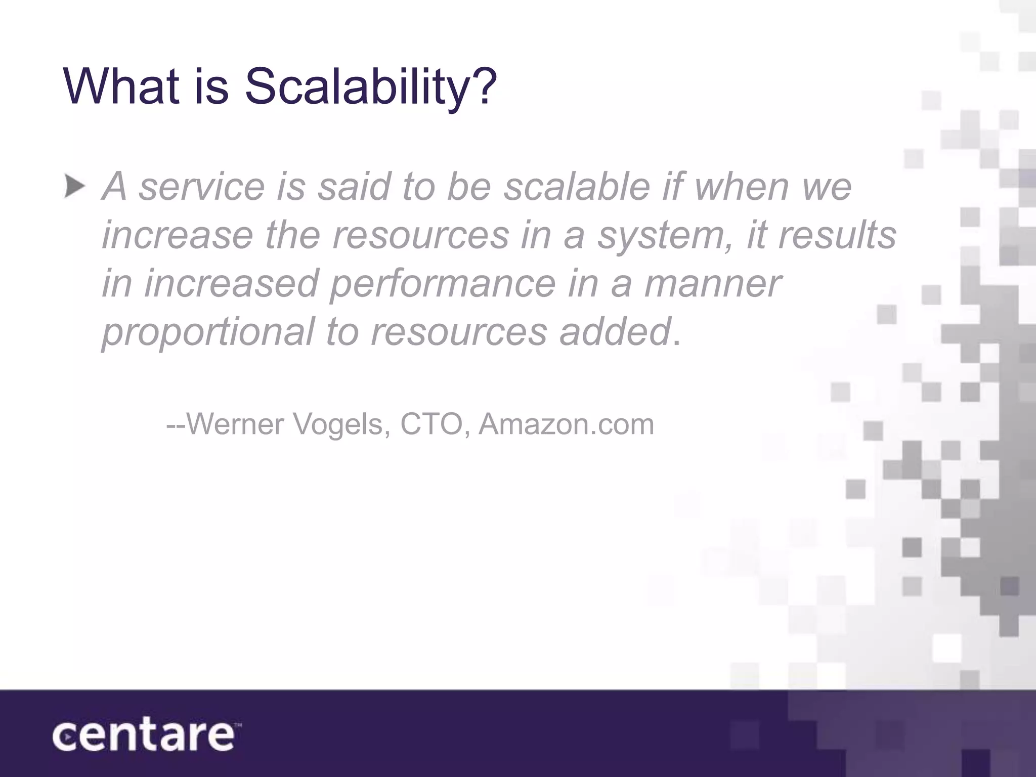What is Scalability?
 A service is said to be scalable if when we
 increase the resources in a system, it results
 in increased performance in a manner
 proportional to resources added.

    --Werner Vogels, CTO, Amazon.com
 