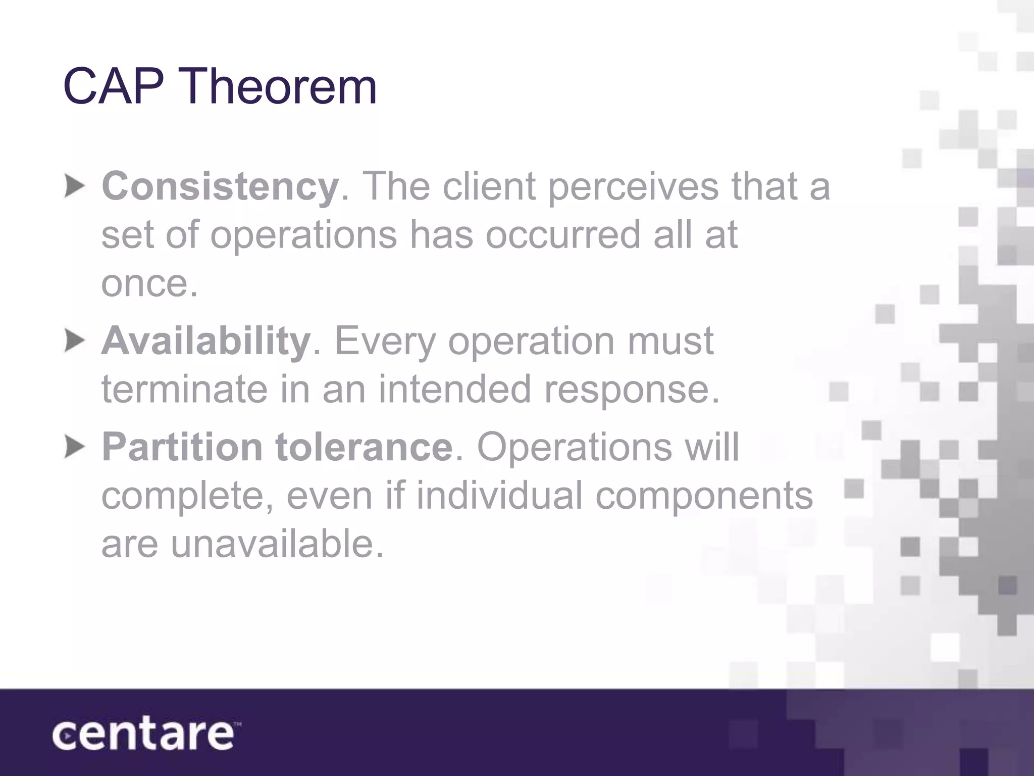 CAP Theorem
 Consistency. The client perceives that a
 set of operations has occurred all at
 once.
 Availability. Every operation must
 terminate in an intended response.
 Partition tolerance. Operations will
 complete, even if individual components
 are unavailable.
 
