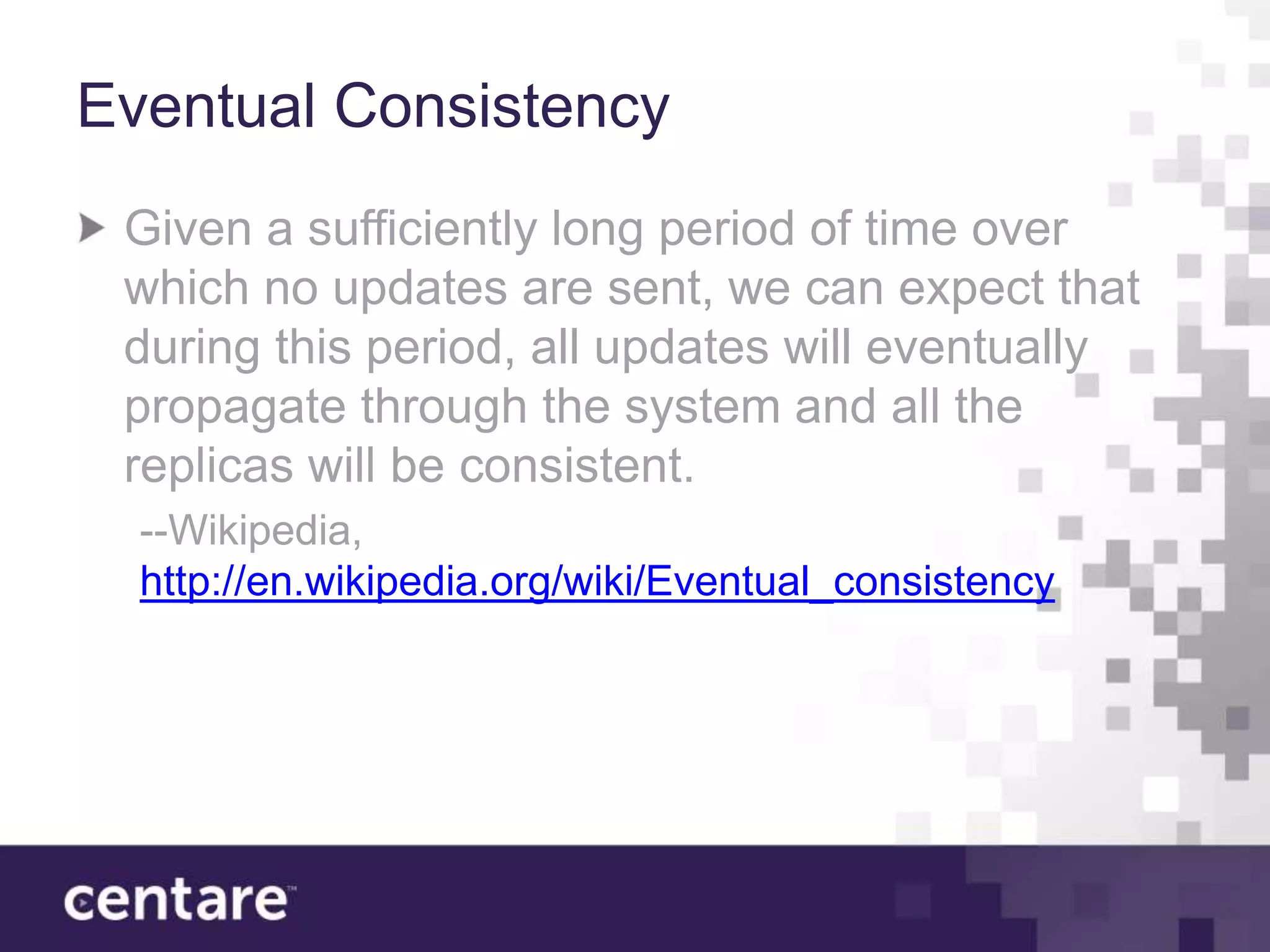 Eventual Consistency
 Given a sufficiently long period of time over
 which no updates are sent, we can expect that
 during this period, all updates will eventually
 propagate through the system and all the
 replicas will be consistent.
  --Wikipedia,
  http://en.wikipedia.org/wiki/Eventual_consistency
 