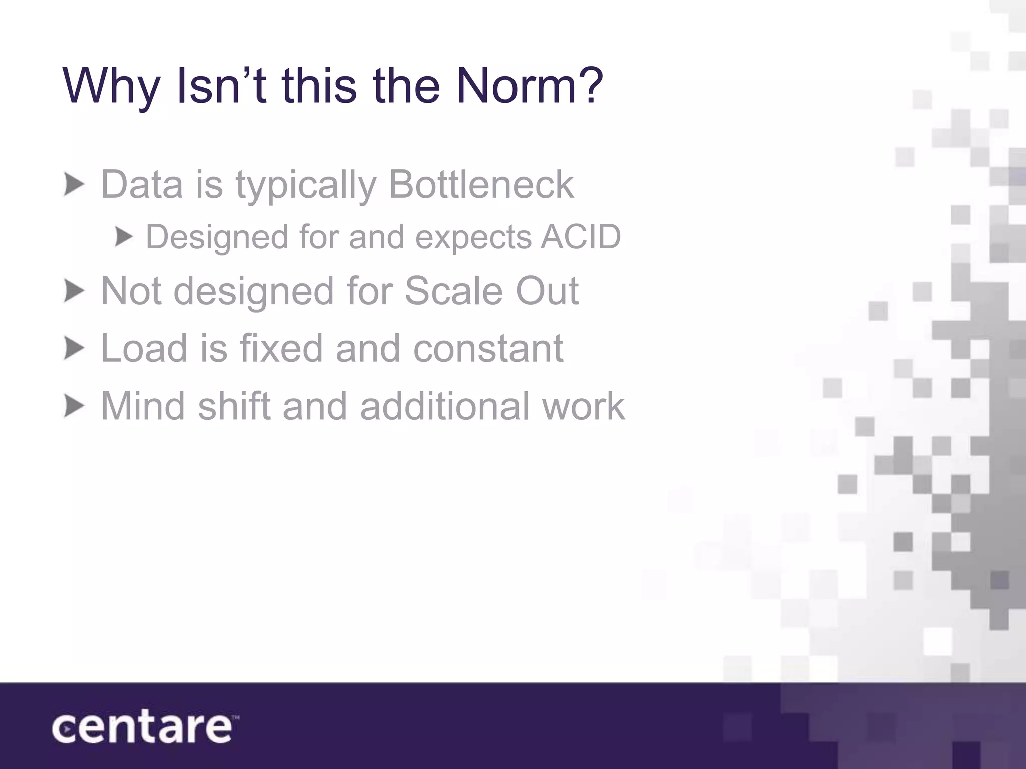 Why Isn’t this the Norm?
 Data is typically Bottleneck
   Designed for and expects ACID
 Not designed for Scale Out
 Load is fixed and constant
 Mind shift and additional work
 