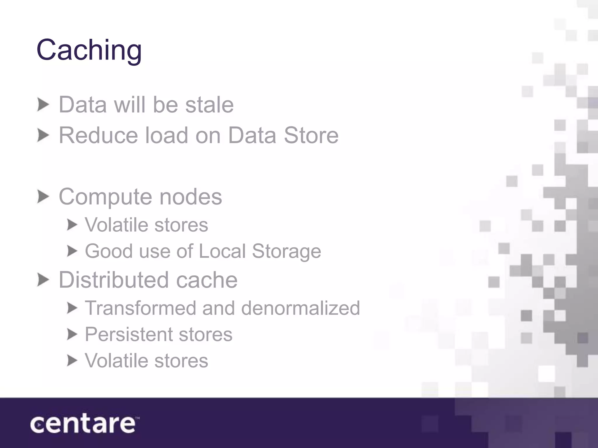 Caching
 Data will be stale
 Reduce load on Data Store

 Compute nodes
   Volatile stores
   Good use of Local Storage
 Distributed cache
   Transformed and denormalized
   Persistent stores
   Volatile stores
 
