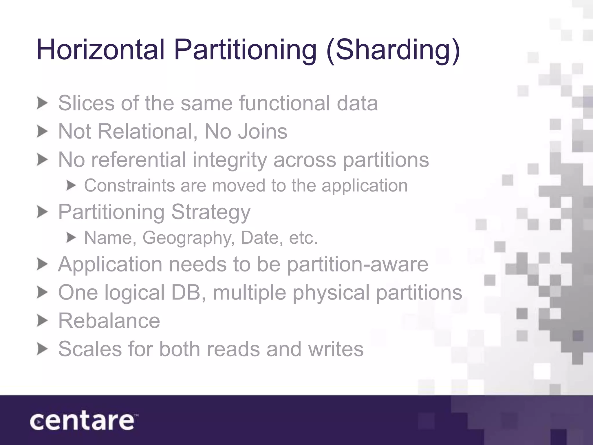 Horizontal Partitioning (Sharding)
 Slices of the same functional data
 Not Relational, No Joins
 No referential integrity across partitions
   Constraints are moved to the application
 Partitioning Strategy
   Name, Geography, Date, etc.
 Application needs to be partition-aware
 One logical DB, multiple physical partitions
 Rebalance
 Scales for both reads and writes
 