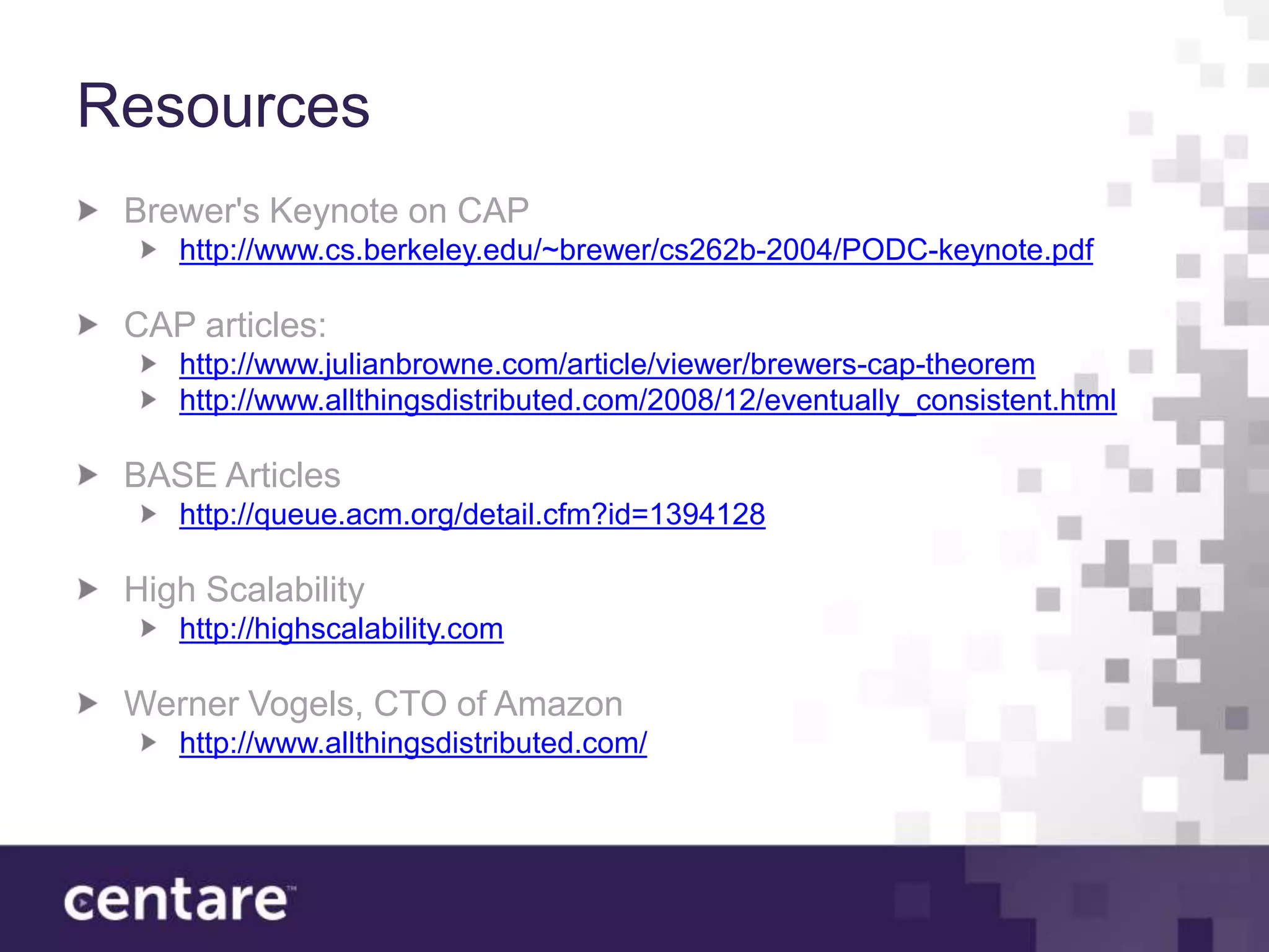 Resources
 Brewer's Keynote on CAP
    http://www.cs.berkeley.edu/~brewer/cs262b-2004/PODC-keynote.pdf

 CAP articles:
    http://www.julianbrowne.com/article/viewer/brewers-cap-theorem
    http://www.allthingsdistributed.com/2008/12/eventually_consistent.html

 BASE Articles
    http://queue.acm.org/detail.cfm?id=1394128

 High Scalability
    http://highscalability.com

 Werner Vogels, CTO of Amazon
    http://www.allthingsdistributed.com/
 