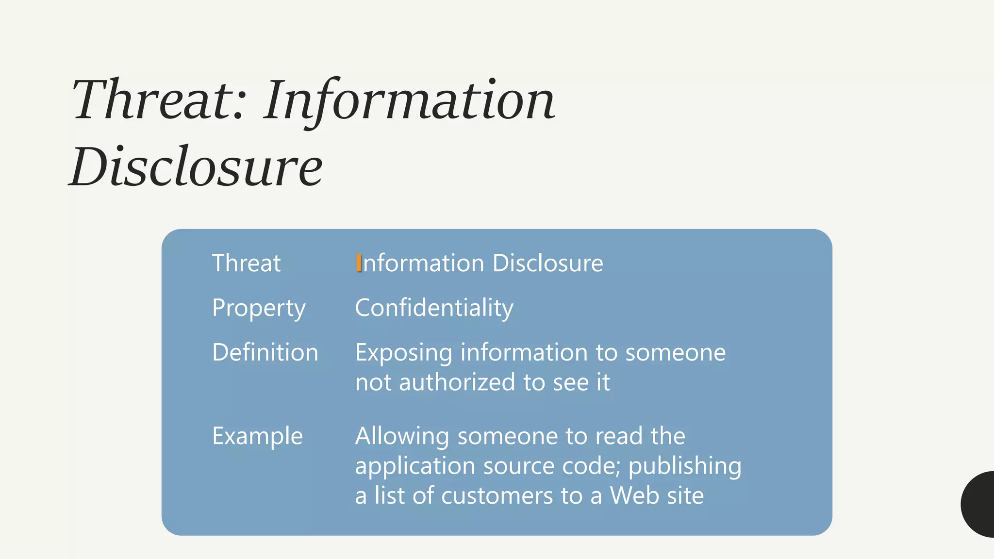 Threat: Information
Disclosure
Threat Information Disclosure
Property Confidentiality
Definition Exposing information to someone
not authorized to see it
Example Allowing someone to read the
application source code; publishing
a list of customers to a Web site
 