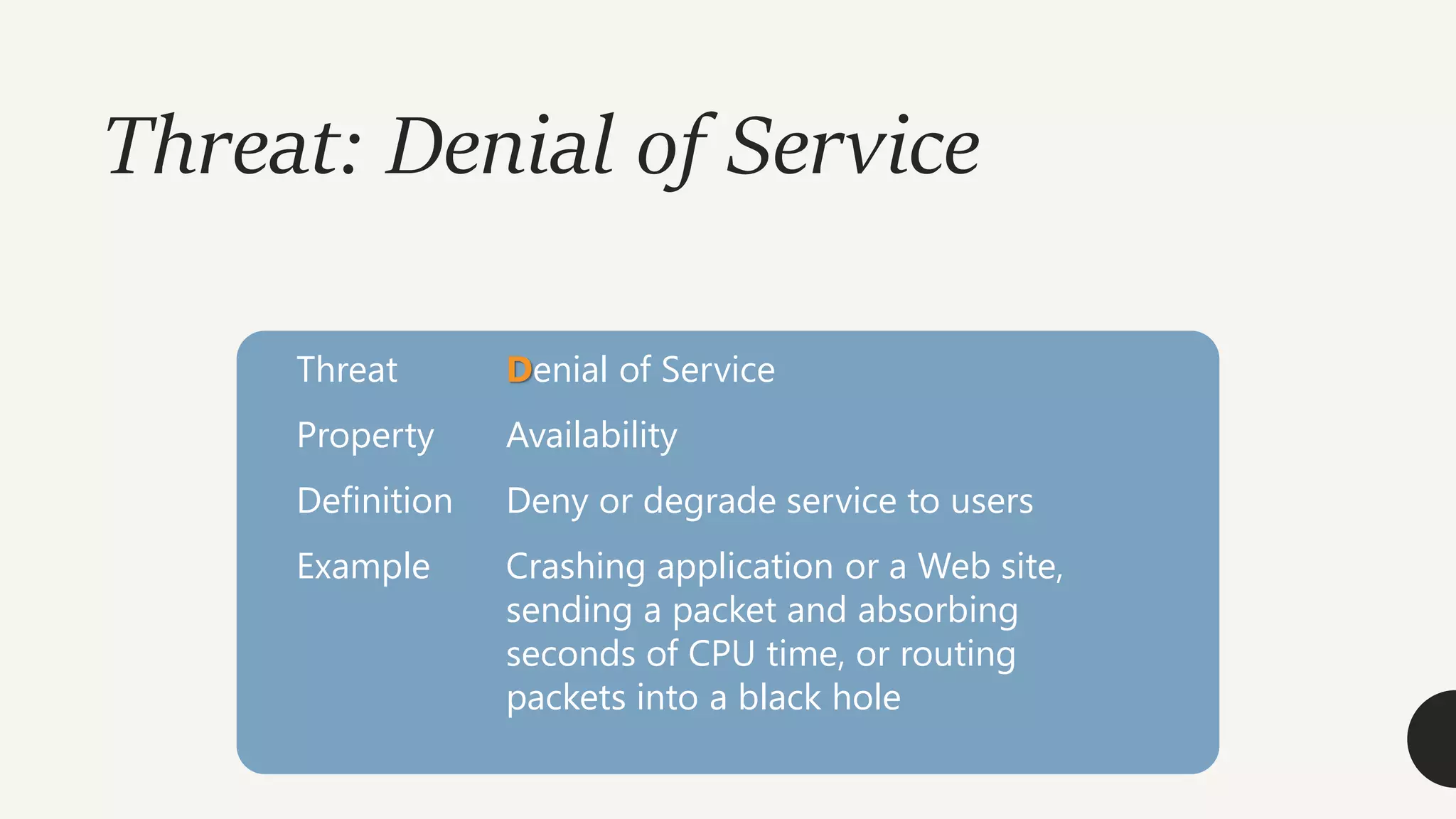 Threat: Denial of Service
Threat Denial of Service
Property Availability
Definition Deny or degrade service to users
Example Crashing application or a Web site,
sending a packet and absorbing
seconds of CPU time, or routing
packets into a black hole
 