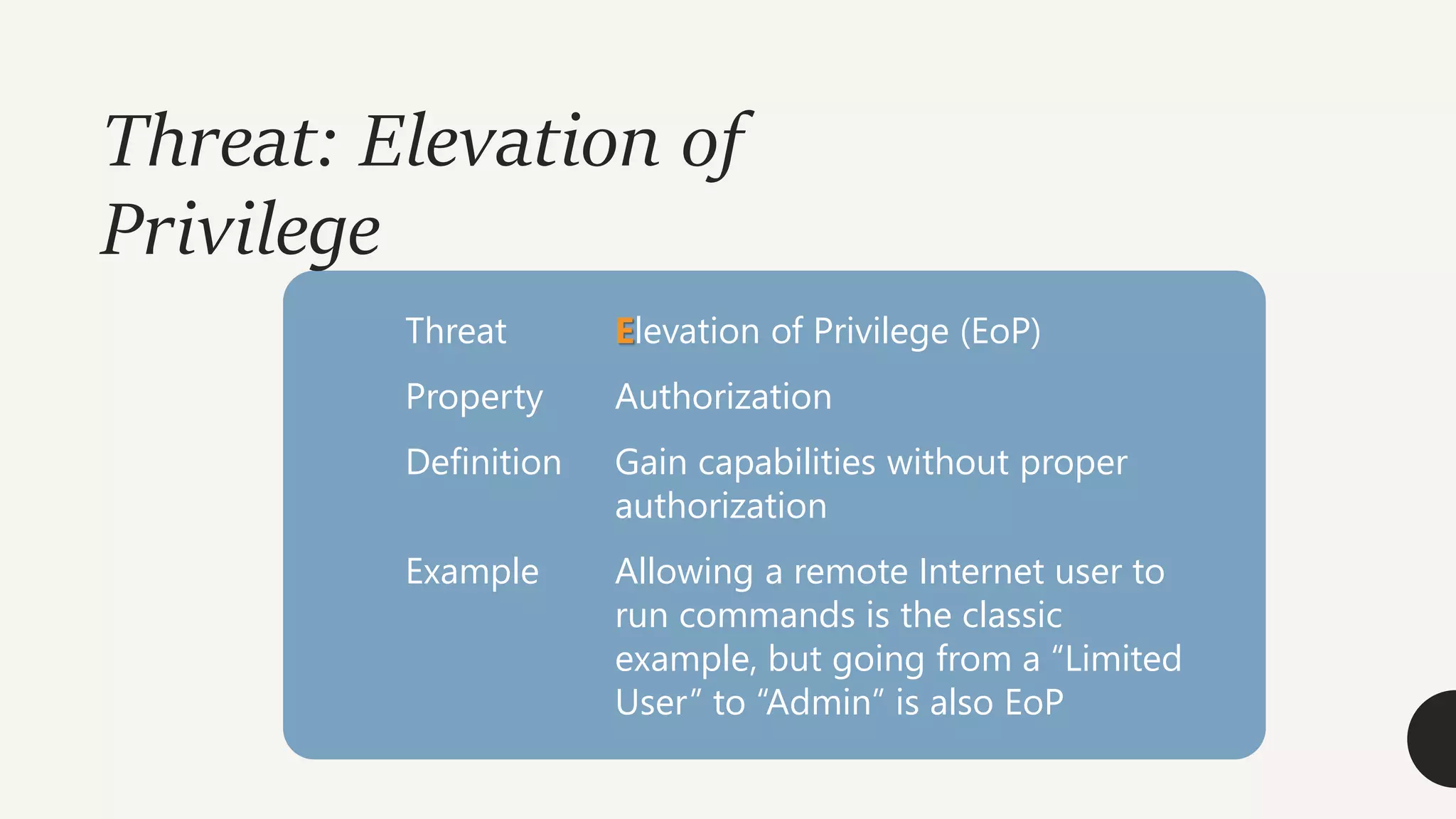 Threat: Elevation of
Privilege
Threat Elevation of Privilege (EoP)
Property Authorization
Definition Gain capabilities without proper
authorization
Example Allowing a remote Internet user to
run commands is the classic
example, but going from a “Limited
User” to “Admin” is also EoP
 