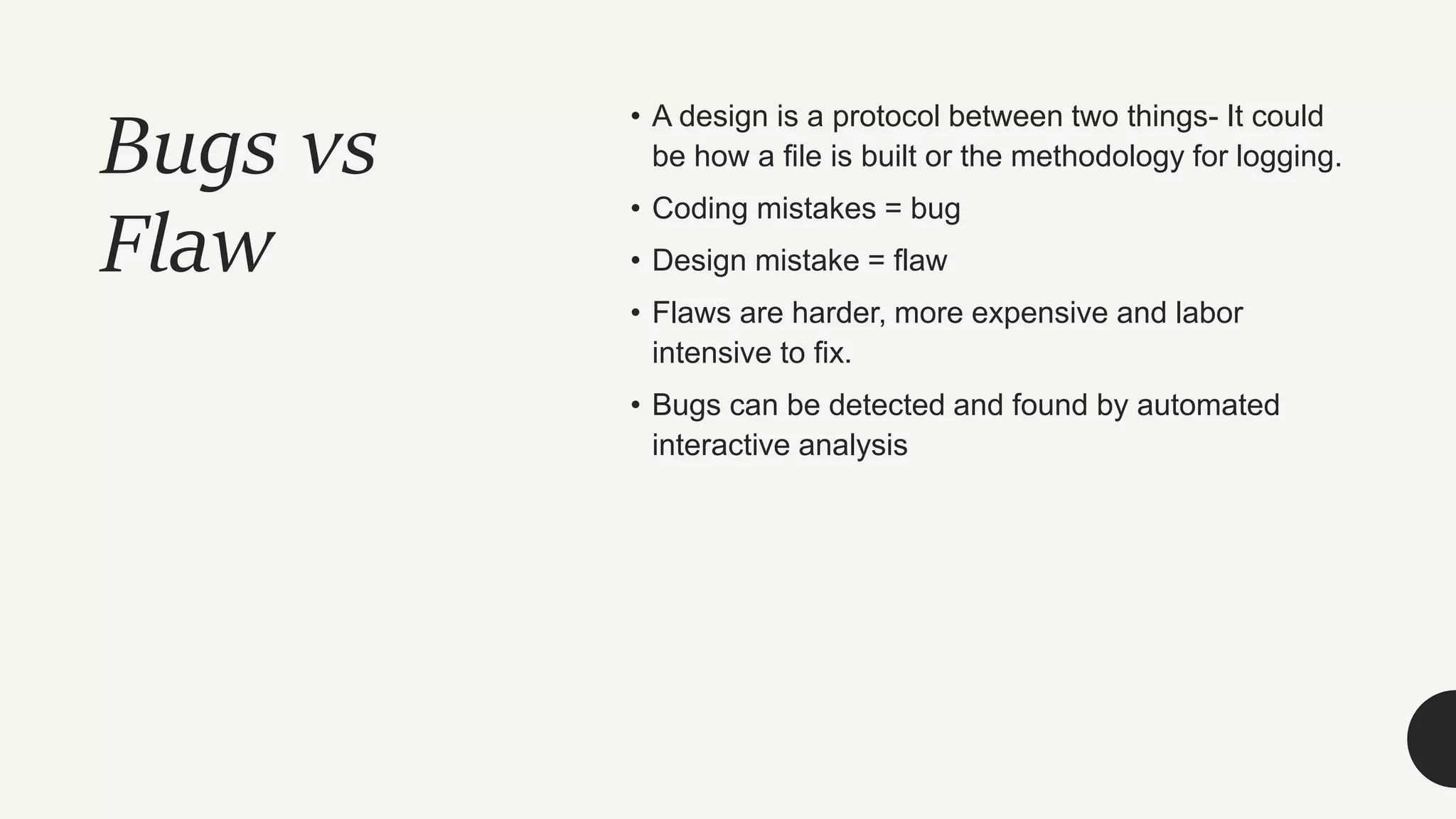 Bugs vs
Flaw
• A design is a protocol between two things- It could
be how a file is built or the methodology for logging.
• Coding mistakes = bug
• Design mistake = flaw
• Flaws are harder, more expensive and labor
intensive to fix.
• Bugs can be detected and found by automated
interactive analysis
 