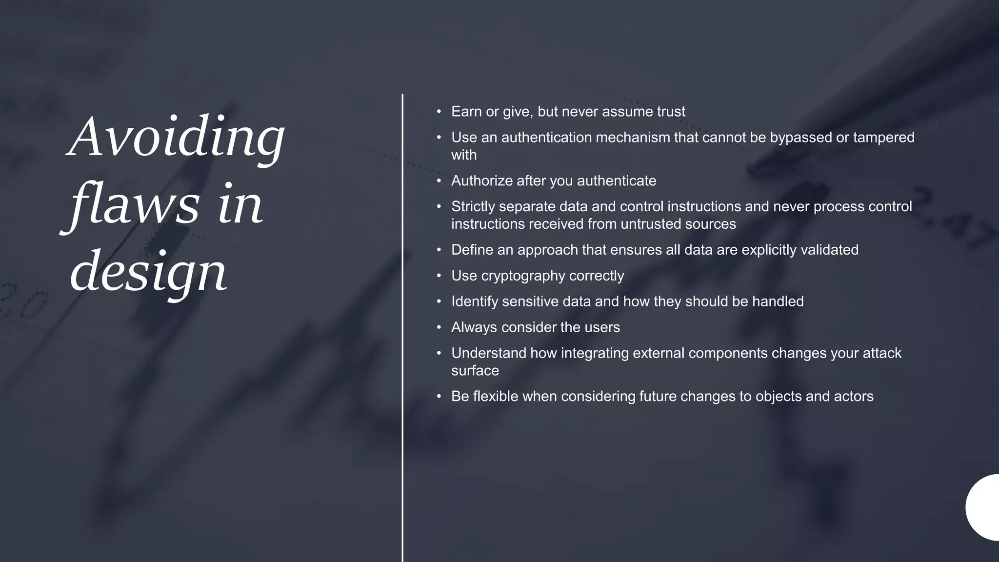 Avoiding
flaws in
design
• Earn or give, but never assume trust
• Use an authentication mechanism that cannot be bypassed or tampered
with
• Authorize after you authenticate
• Strictly separate data and control instructions and never process control
instructions received from untrusted sources
• Define an approach that ensures all data are explicitly validated
• Use cryptography correctly
• Identify sensitive data and how they should be handled
• Always consider the users
• Understand how integrating external components changes your attack
surface
• Be flexible when considering future changes to objects and actors
 