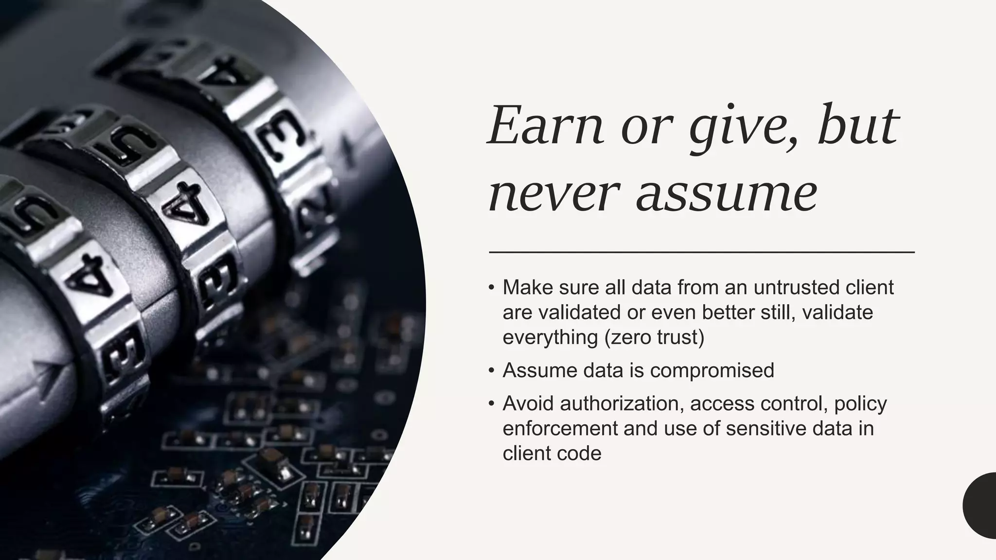 Earn or give, but
never assume
• Make sure all data from an untrusted client
are validated or even better still, validate
everything (zero trust)
• Assume data is compromised
• Avoid authorization, access control, policy
enforcement and use of sensitive data in
client code
 