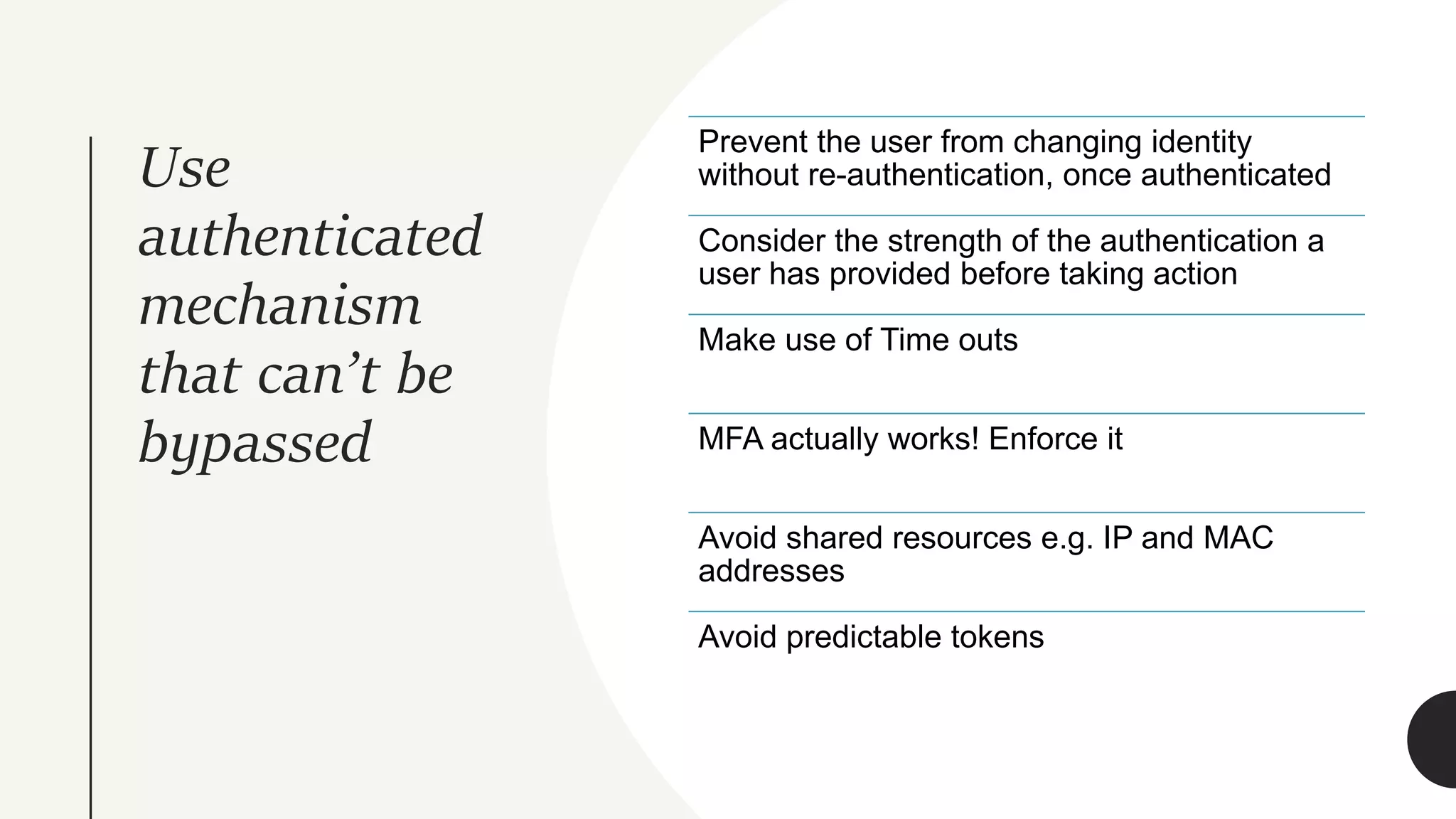 Use
authenticated
mechanism
that can’t be
bypassed
Prevent the user from changing identity
without re-authentication, once authenticated
Consider the strength of the authentication a
user has provided before taking action
Make use of Time outs
MFA actually works! Enforce it
Avoid shared resources e.g. IP and MAC
addresses
Avoid predictable tokens
 
