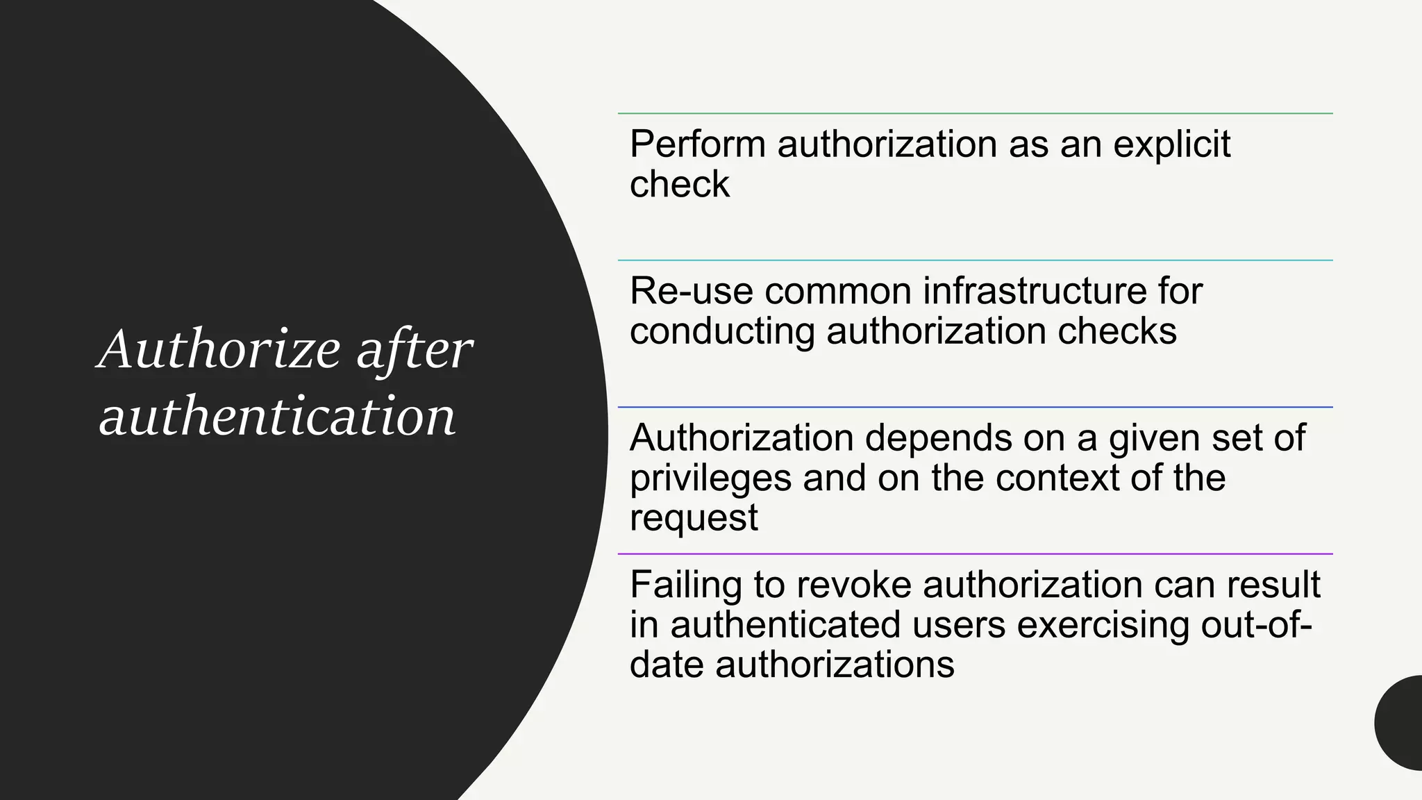 Authorize after
authentication
Perform authorization as an explicit
check
Re-use common infrastructure for
conducting authorization checks
Authorization depends on a given set of
privileges and on the context of the
request
Failing to revoke authorization can result
in authenticated users exercising out-of-
date authorizations
 