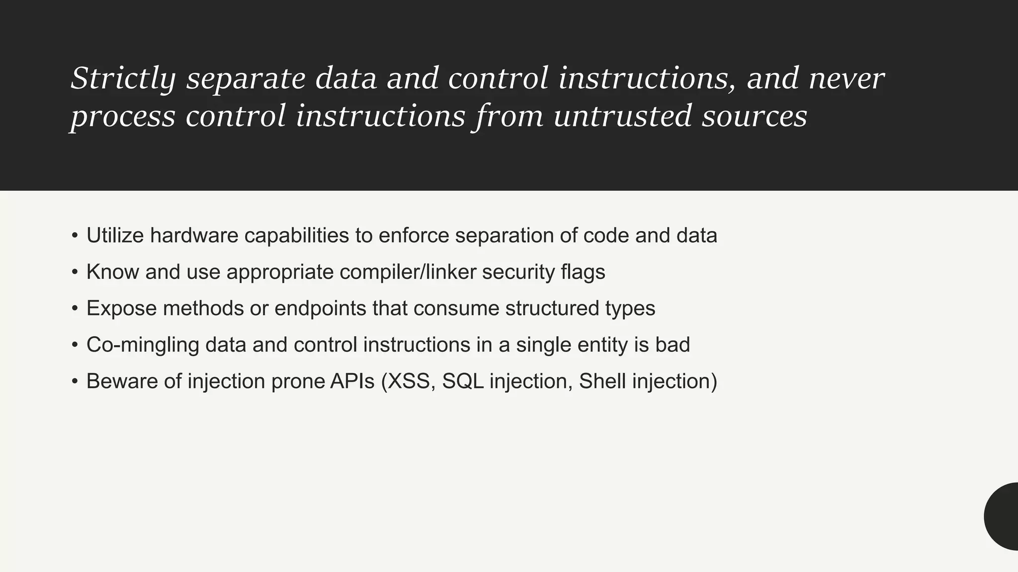Strictly separate data and control instructions, and never
process control instructions from untrusted sources
• Utilize hardware capabilities to enforce separation of code and data
• Know and use appropriate compiler/linker security flags
• Expose methods or endpoints that consume structured types
• Co-mingling data and control instructions in a single entity is bad
• Beware of injection prone APIs (XSS, SQL injection, Shell injection)
 
