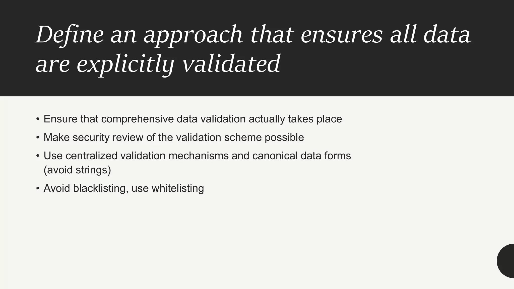 Define an approach that ensures all data
are explicitly validated
• Ensure that comprehensive data validation actually takes place
• Make security review of the validation scheme possible
• Use centralized validation mechanisms and canonical data forms
(avoid strings)
• Avoid blacklisting, use whitelisting
 