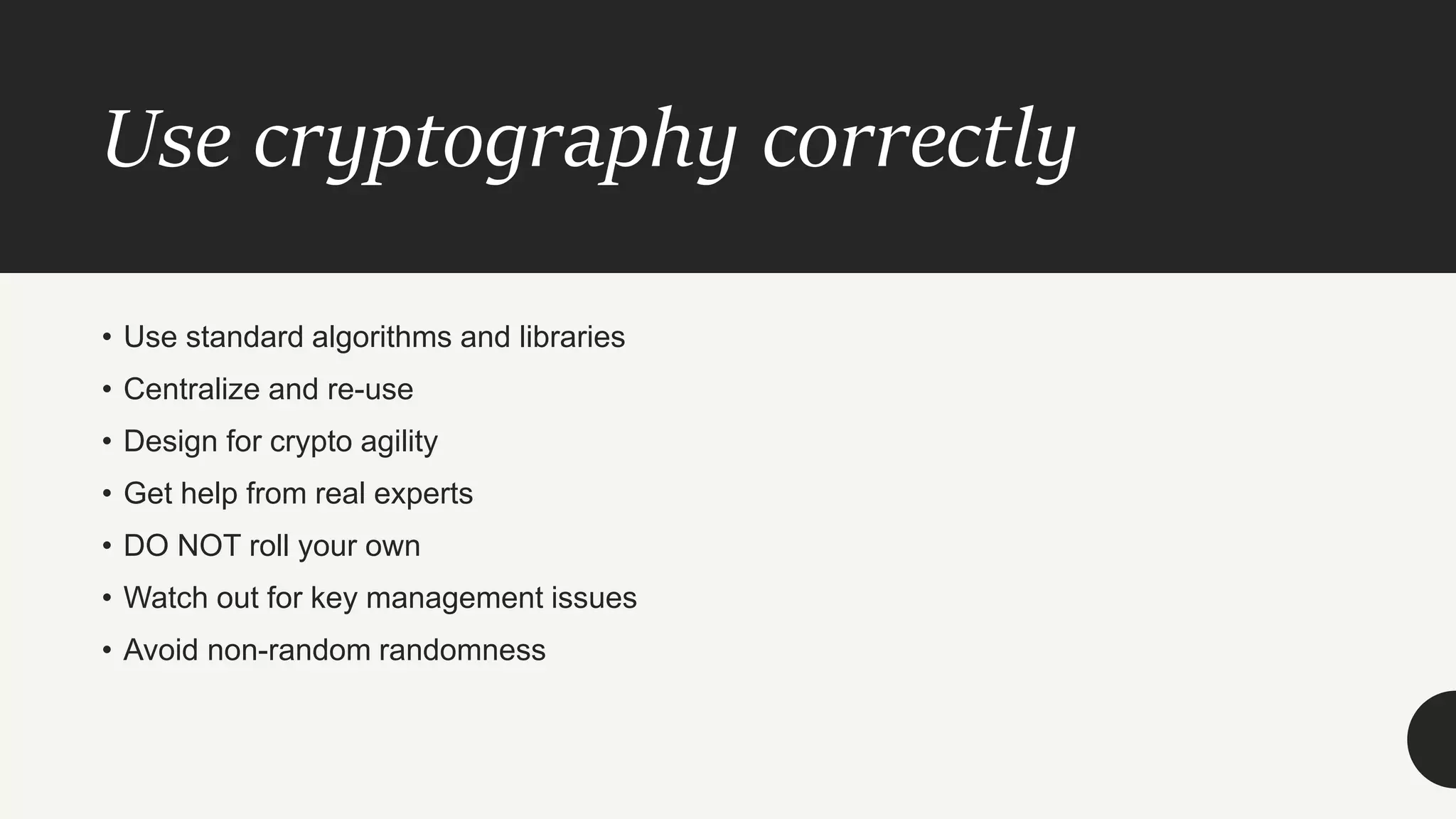Use cryptography correctly
• Use standard algorithms and libraries
• Centralize and re-use
• Design for crypto agility
• Get help from real experts
• DO NOT roll your own
• Watch out for key management issues
• Avoid non-random randomness
 