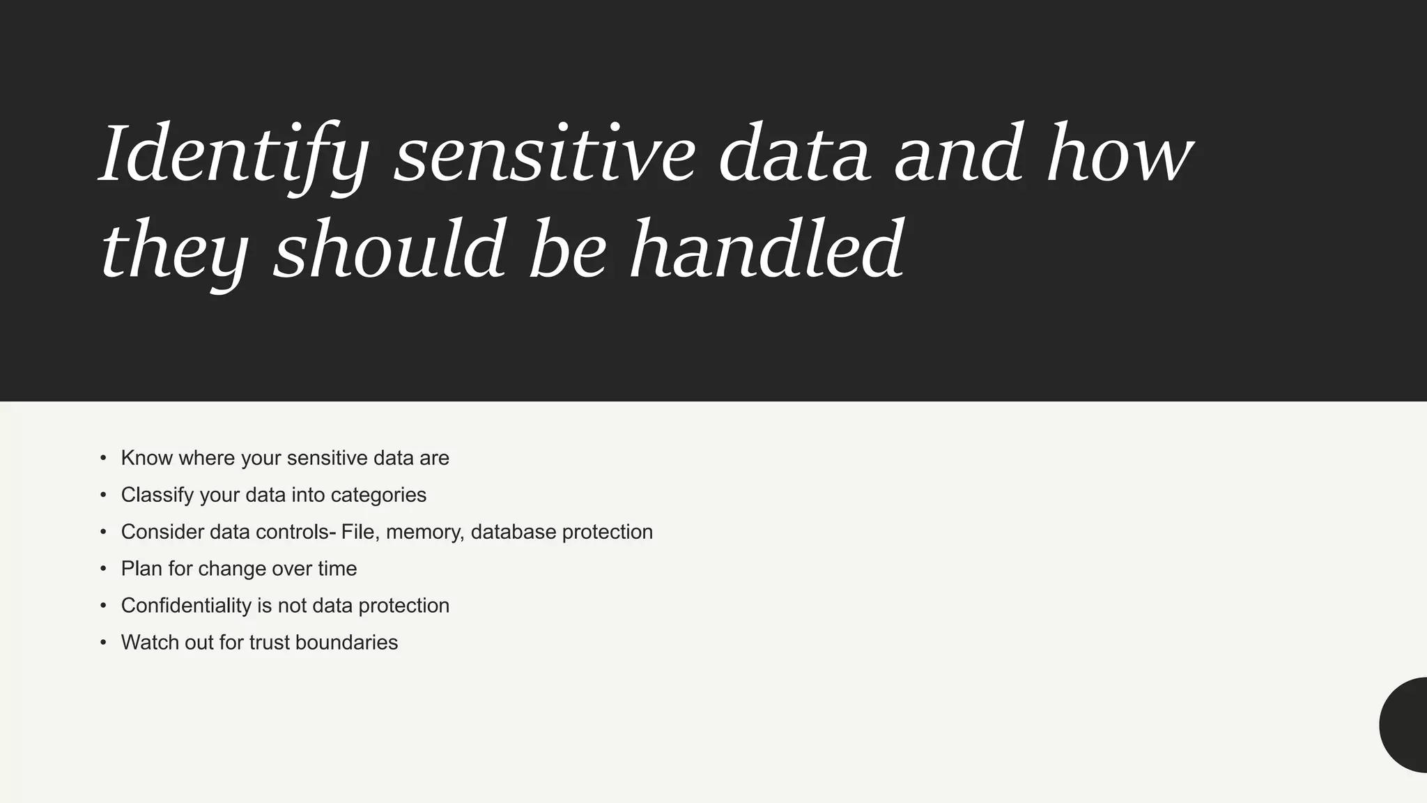 Identify sensitive data and how
they should be handled
• Know where your sensitive data are
• Classify your data into categories
• Consider data controls- File, memory, database protection
• Plan for change over time
• Confidentiality is not data protection
• Watch out for trust boundaries
 