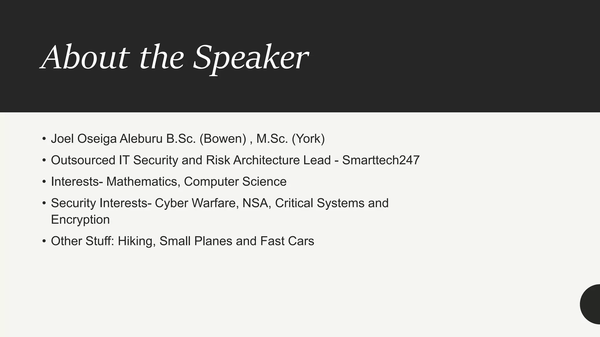 About the Speaker
• Joel Oseiga Aleburu B.Sc. (Bowen) , M.Sc. (York)
• Outsourced IT Security and Risk Architecture Lead - Smarttech247
• Interests- Mathematics, Computer Science
• Security Interests- Cyber Warfare, NSA, Critical Systems and
Encryption
• Other Stuff: Hiking, Small Planes and Fast Cars
 