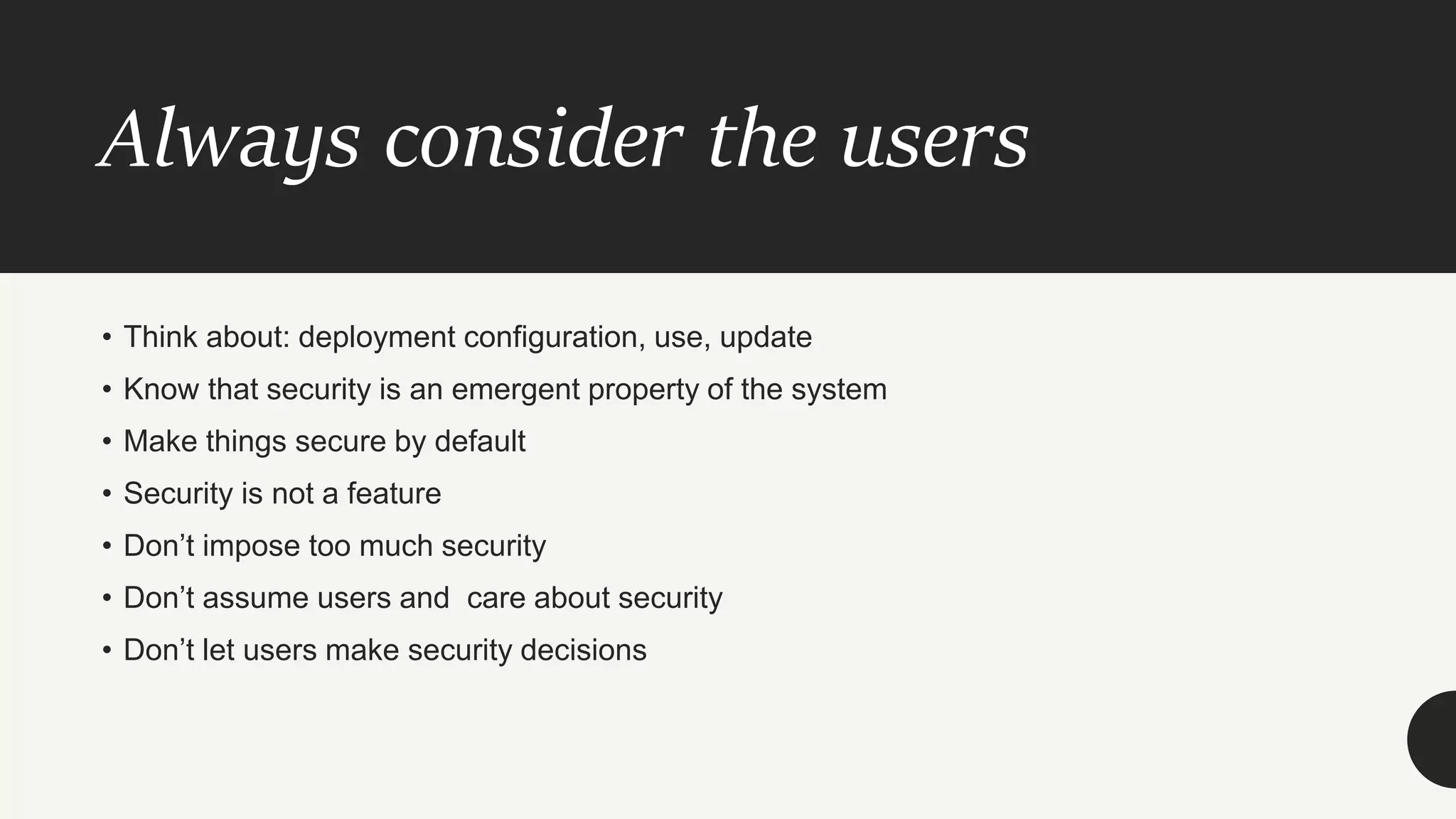 Always consider the users
• Think about: deployment configuration, use, update
• Know that security is an emergent property of the system
• Make things secure by default
• Security is not a feature
• Don’t impose too much security
• Don’t assume users and care about security
• Don’t let users make security decisions
 