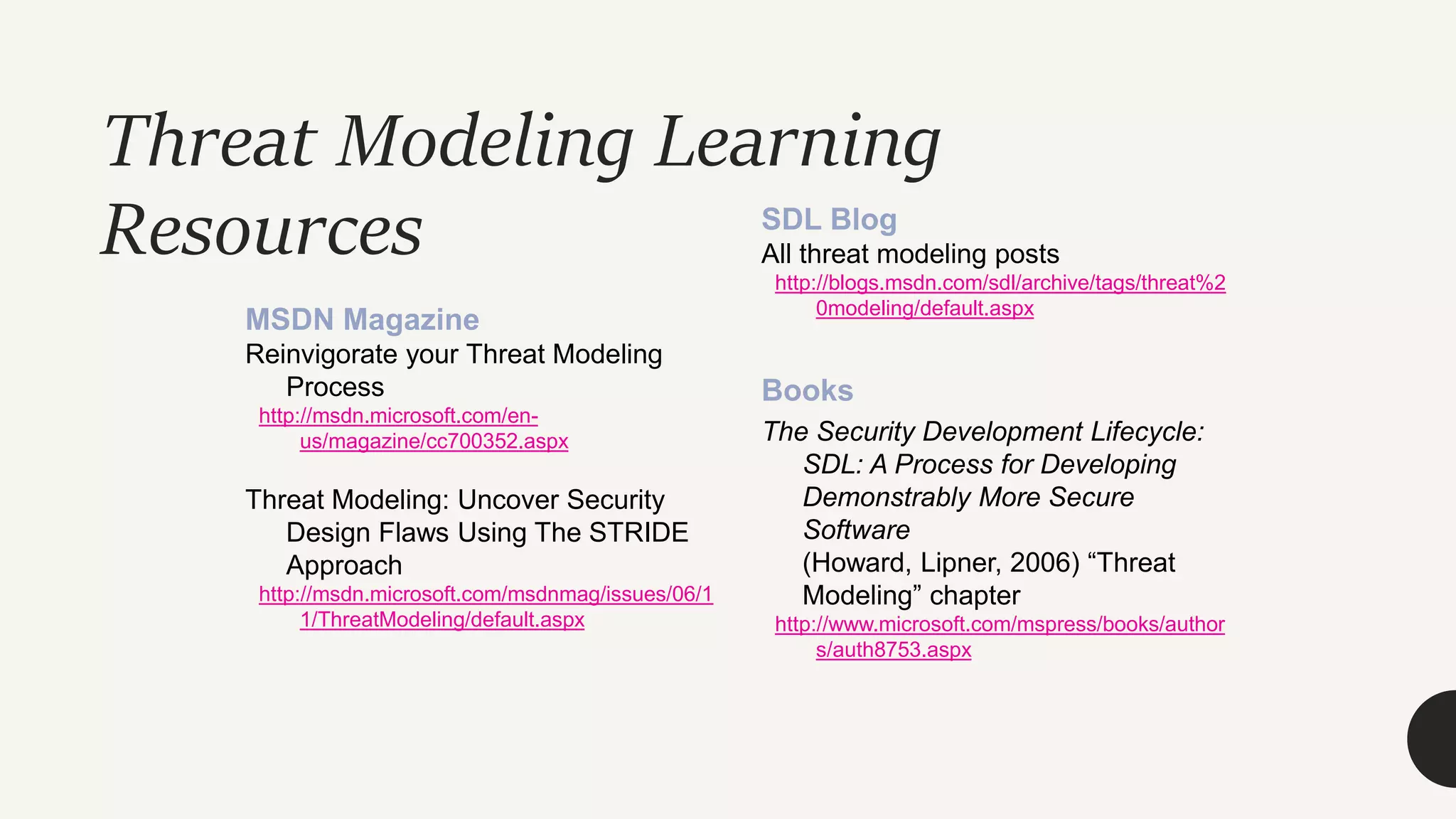 Threat Modeling Learning
Resources
MSDN Magazine
Reinvigorate your Threat Modeling
Process
http://msdn.microsoft.com/en-
us/magazine/cc700352.aspx
Threat Modeling: Uncover Security
Design Flaws Using The STRIDE
Approach
http://msdn.microsoft.com/msdnmag/issues/06/1
1/ThreatModeling/default.aspx
SDL Blog
All threat modeling posts
http://blogs.msdn.com/sdl/archive/tags/threat%2
0modeling/default.aspx
Books
The Security Development Lifecycle:
SDL: A Process for Developing
Demonstrably More Secure
Software
(Howard, Lipner, 2006) “Threat
Modeling” chapter
http://www.microsoft.com/mspress/books/author
s/auth8753.aspx
 