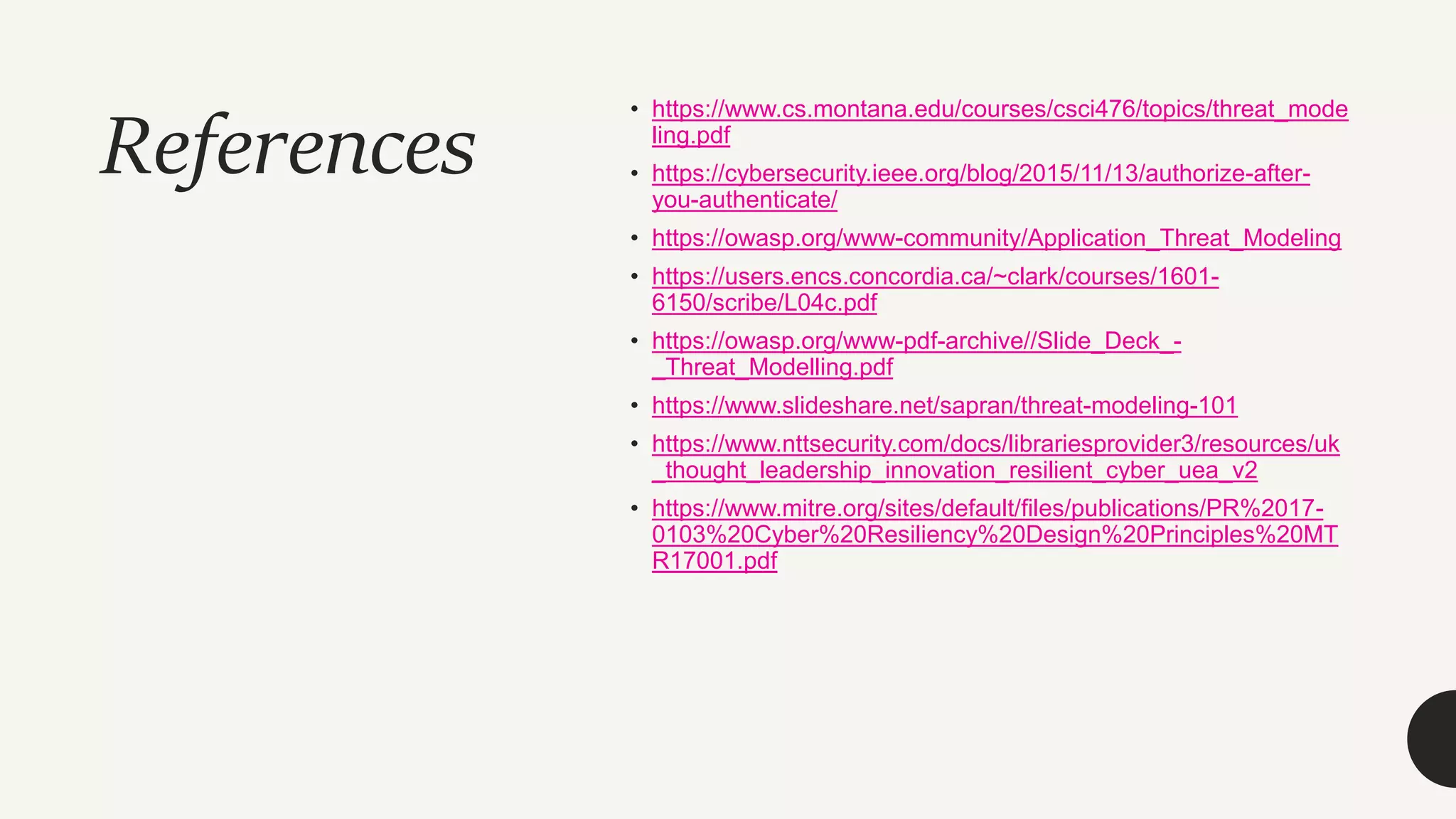 References
• https://www.cs.montana.edu/courses/csci476/topics/threat_mode
ling.pdf
• https://cybersecurity.ieee.org/blog/2015/11/13/authorize-after-
you-authenticate/
• https://owasp.org/www-community/Application_Threat_Modeling
• https://users.encs.concordia.ca/~clark/courses/1601-
6150/scribe/L04c.pdf
• https://owasp.org/www-pdf-archive//Slide_Deck_-
_Threat_Modelling.pdf
• https://www.slideshare.net/sapran/threat-modeling-101
• https://www.nttsecurity.com/docs/librariesprovider3/resources/uk
_thought_leadership_innovation_resilient_cyber_uea_v2
• https://www.mitre.org/sites/default/files/publications/PR%2017-
0103%20Cyber%20Resiliency%20Design%20Principles%20MT
R17001.pdf
 