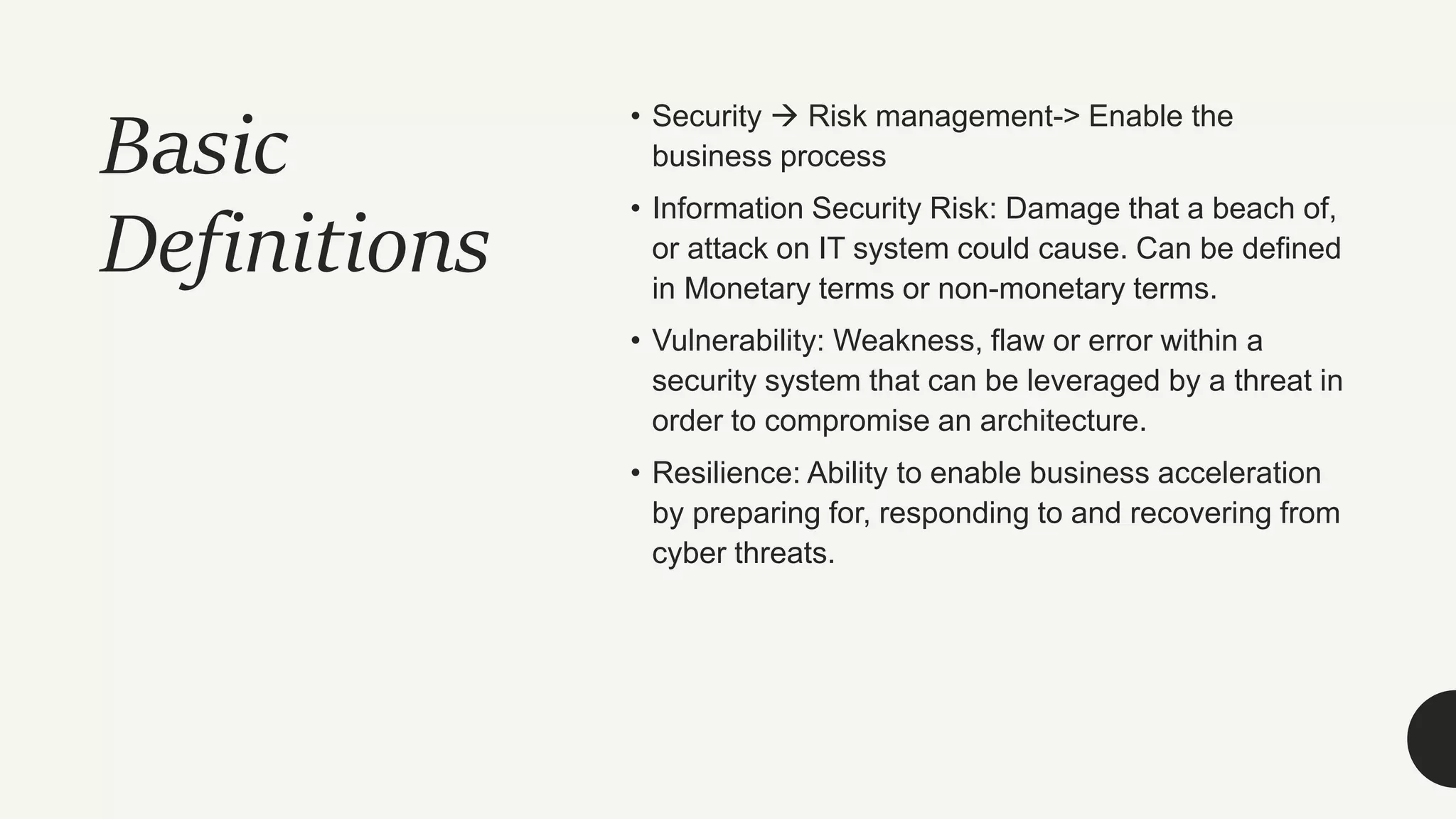 Basic
Definitions
• Security  Risk management-> Enable the
business process
• Information Security Risk: Damage that a beach of,
or attack on IT system could cause. Can be defined
in Monetary terms or non-monetary terms.
• Vulnerability: Weakness, flaw or error within a
security system that can be leveraged by a threat in
order to compromise an architecture.
• Resilience: Ability to enable business acceleration
by preparing for, responding to and recovering from
cyber threats.
 