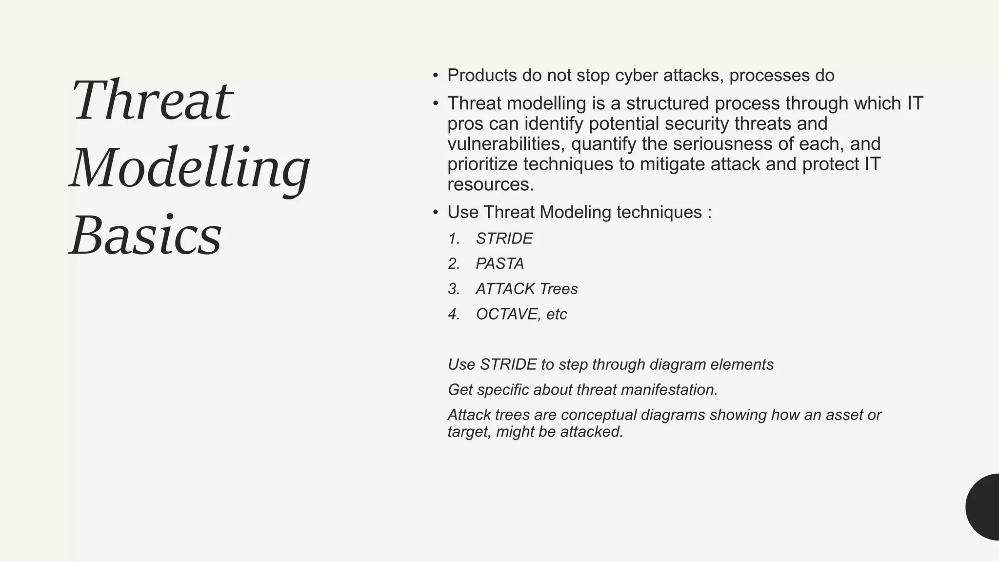 Threat
Modelling
Basics
• Products do not stop cyber attacks, processes do
• Threat modelling is a structured process through which IT
pros can identify potential security threats and
vulnerabilities, quantify the seriousness of each, and
prioritize techniques to mitigate attack and protect IT
resources.
• Use Threat Modeling techniques :
1. STRIDE
2. PASTA
3. ATTACK Trees
4. OCTAVE, etc
Use STRIDE to step through diagram elements
Get specific about threat manifestation.
Attack trees are conceptual diagrams showing how an asset or
target, might be attacked.
 