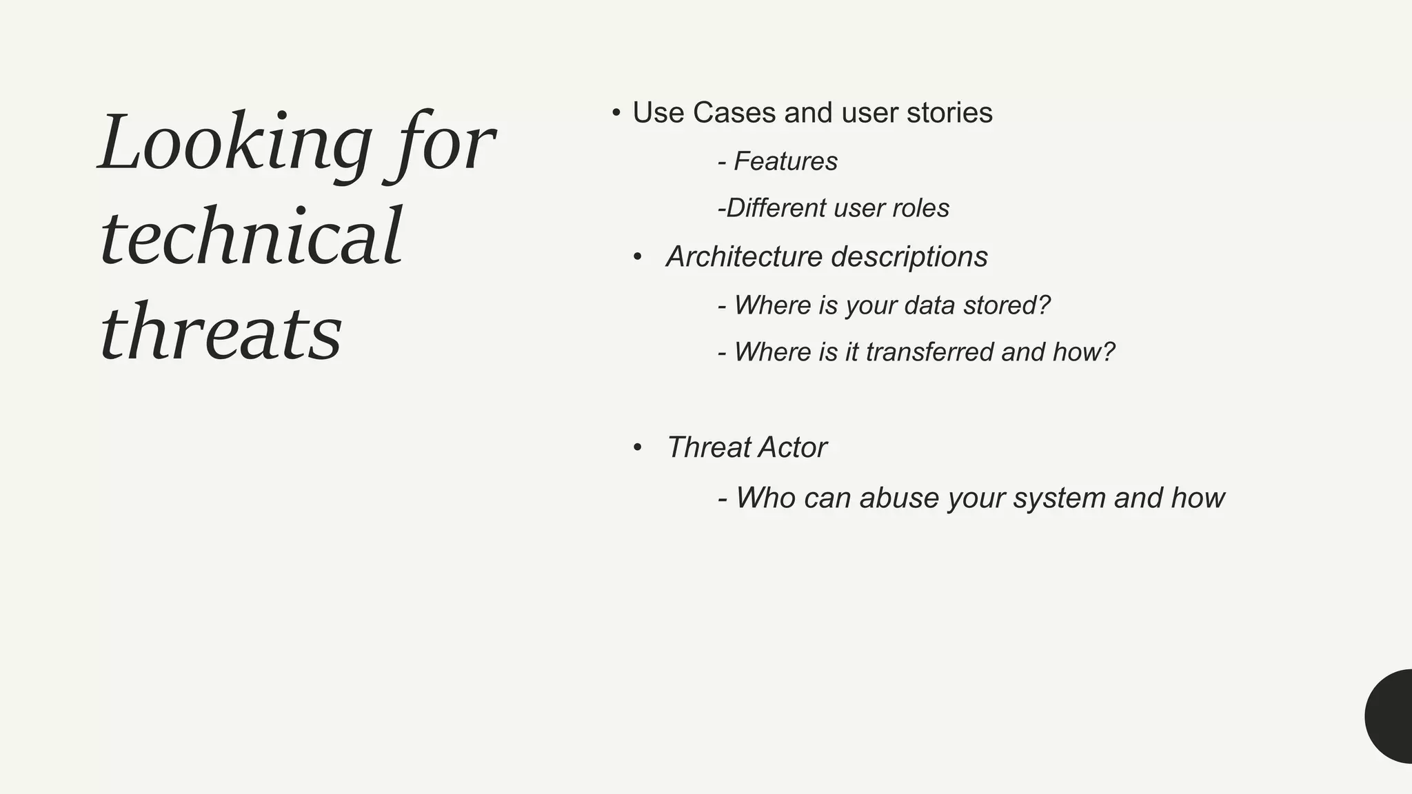 Looking for
technical
threats
• Use Cases and user stories
- Features
-Different user roles
• Architecture descriptions
- Where is your data stored?
- Where is it transferred and how?
• Threat Actor
- Who can abuse your system and how
 