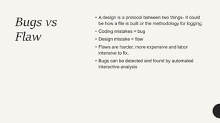 Bugs vs
Flaw
• A design is a protocol between two things- It could
be how a file is built or the methodology for logging.
• Coding mistakes = bug
• Design mistake = flaw
• Flaws are harder, more expensive and labor
intensive to fix.
• Bugs can be detected and found by automated
interactive analysis
 