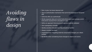Avoiding
flaws in
design
• Earn or give, but never assume trust
• Use an authentication mechanism that cannot be bypassed or tampered
with
• Authorize after you authenticate
• Strictly separate data and control instructions and never process control
instructions received from untrusted sources
• Define an approach that ensures all data are explicitly validated
• Use cryptography correctly
• Identify sensitive data and how they should be handled
• Always consider the users
• Understand how integrating external components changes your attack
surface
• Be flexible when considering future changes to objects and actors
 