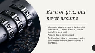 Earn or give, but
never assume
• Make sure all data from an untrusted client
are validated or even better still, validate
everything (zero trust)
• Assume data is compromised
• Avoid authorization, access control, policy
enforcement and use of sensitive data in
client code
 